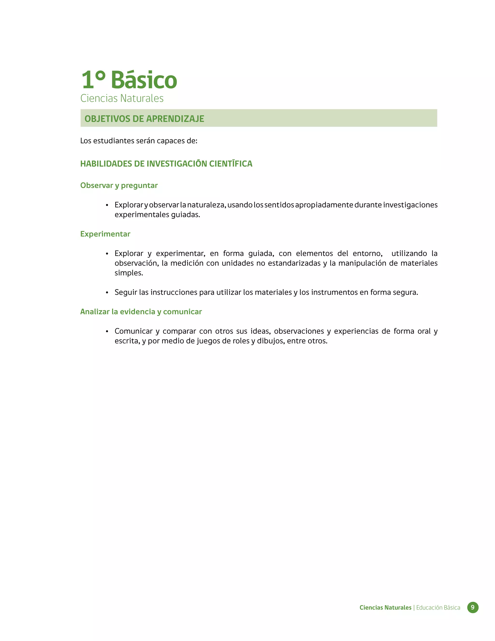 1° Básico
Ciencias Naturales
 OBJETIVOS DE APRENDIZAJE

Los estudiantes serán capaces de:

HABILIDADES DE INVESTIGACIÓN CIENTÍFICA

Observar y preguntar

       •	 Explorar y observar la naturaleza, usando los sentidos apropiadamente durante investigaciones
          experimentales guiadas.

Experimentar

       •	 Explorar y experimentar, en forma guiada, con elementos del entorno, utilizando la
          observación, la medición con unidades no estandarizadas y la manipulación de materiales
          simples.

       •	 Seguir las instrucciones para utilizar los materiales y los instrumentos en forma segura.

Analizar la evidencia y comunicar

       •	 Comunicar y comparar con otros sus ideas, observaciones y experiencias de forma oral y
          escrita, y por medio de juegos de roles y dibujos, entre otros.




                                                                                 Ciencias Naturales | Educación Básica   9
 