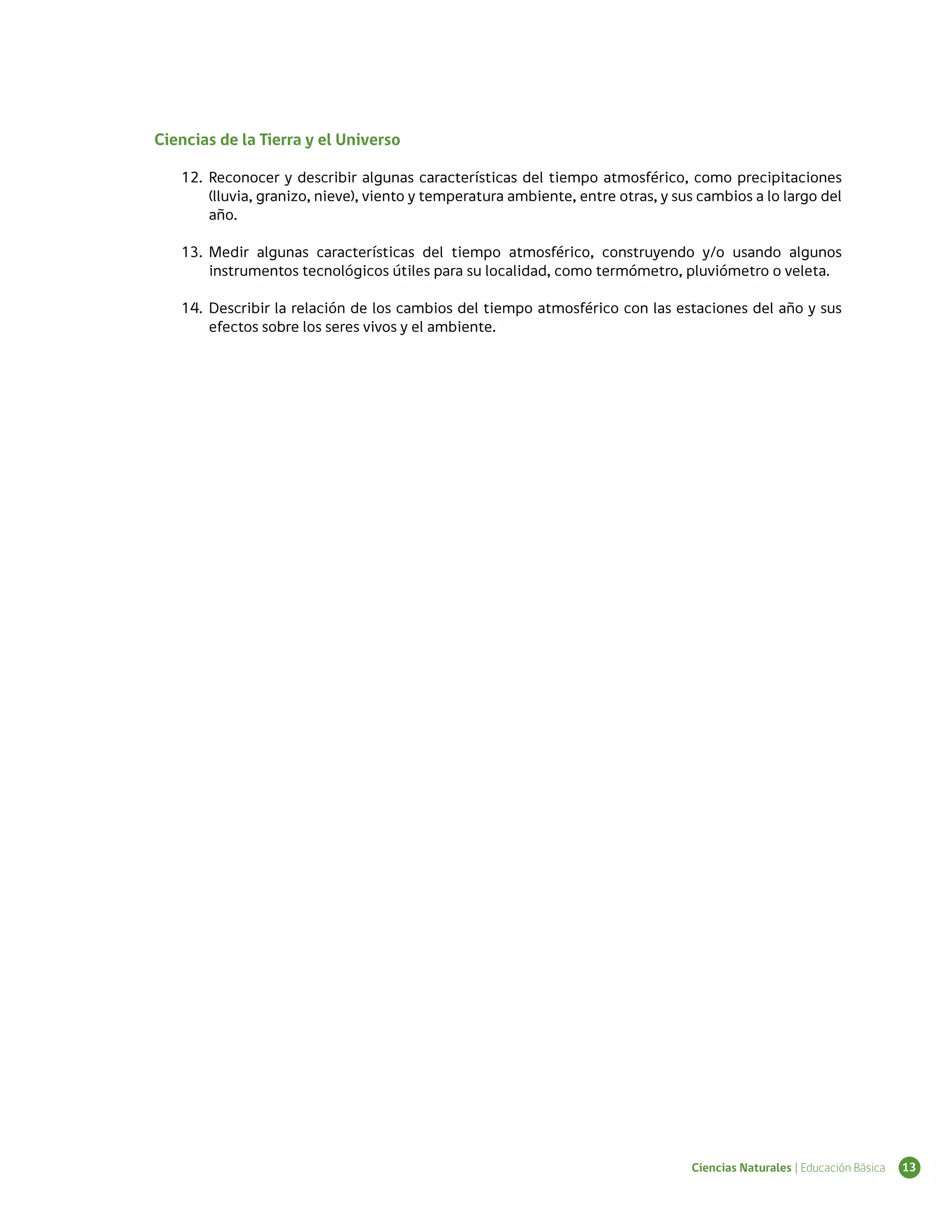 Ciencias de la Tierra y el Universo

   12.	 Reconocer y describir algunas características del tiempo atmosférico, como precipitaciones
        (lluvia, granizo, nieve), viento y temperatura ambiente, entre otras, y sus cambios a lo largo del
        año.

   13.	 Medir algunas características del tiempo atmosférico, construyendo y/o usando algunos
        instrumentos tecnológicos útiles para su localidad, como termómetro, pluviómetro o veleta.

   14.	 Describir la relación de los cambios del tiempo atmosférico con las estaciones del año y sus
        efectos sobre los seres vivos y el ambiente.




                                                                                  Ciencias Naturales | Educación Básica   13
 