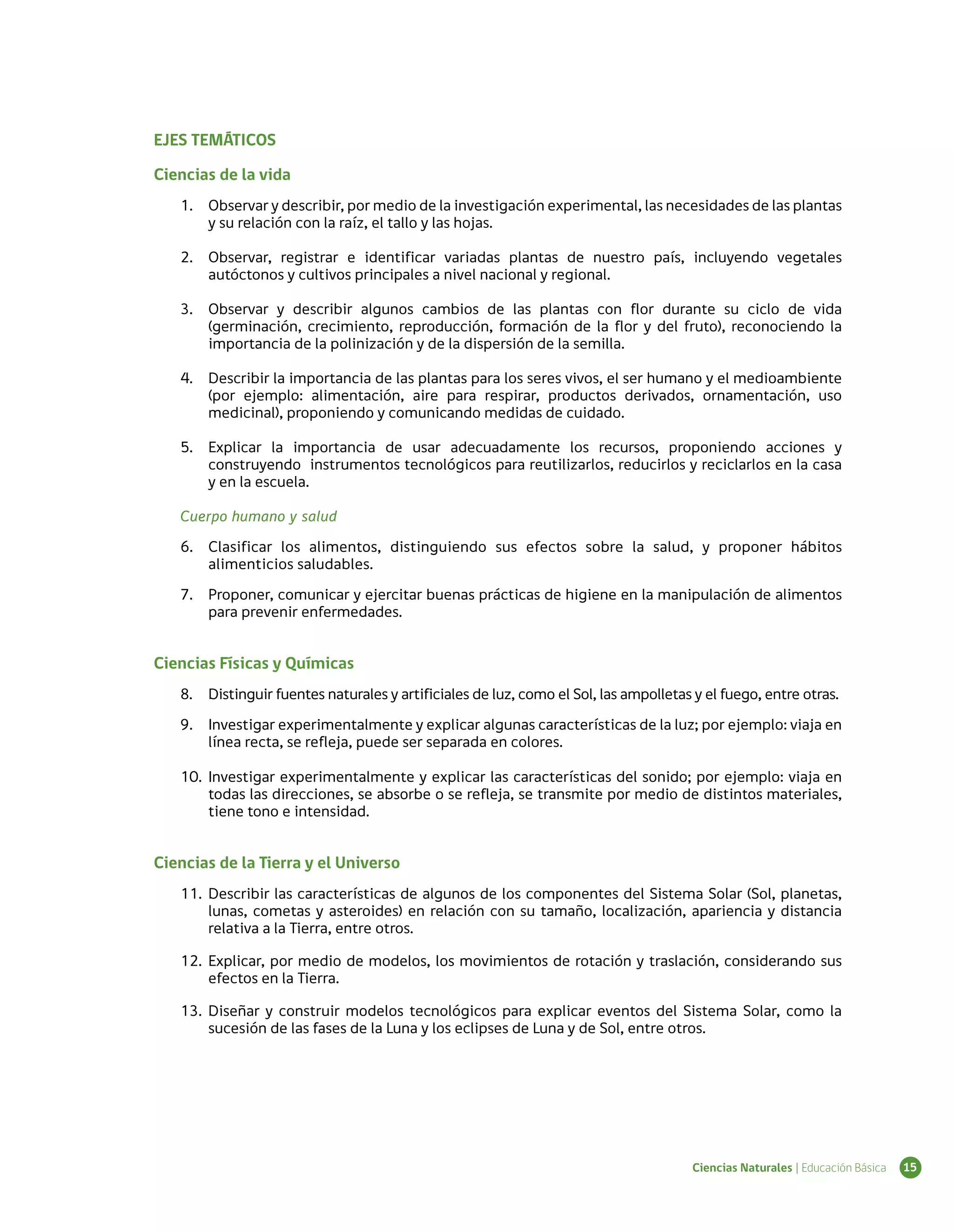 EJES TEMÁTICOS

Ciencias de la vida
   1.	 Observar y describir, por medio de la investigación experimental, las necesidades de las plantas
       y su relación con la raíz, el tallo y las hojas.

   2.	 Observar, registrar e identificar variadas plantas de nuestro país, incluyendo vegetales
       autóctonos y cultivos principales a nivel nacional y regional.

   3.	 Observar y describir algunos cambios de las plantas con flor durante su ciclo de vida
       (germinación, crecimiento, reproducción, formación de la flor y del fruto), reconociendo la
       importancia de la polinización y de la dispersión de la semilla.

   4.	 Describir la importancia de las plantas para los seres vivos, el ser humano y el medioambiente
       (por ejemplo: alimentación, aire para respirar, productos derivados, ornamentación, uso
       medicinal), proponiendo y comunicando medidas de cuidado.

   5.	 Explicar la importancia de usar adecuadamente los recursos, proponiendo acciones y
       construyendo instrumentos tecnológicos para reutilizarlos, reducirlos y reciclarlos en la casa
       y en la escuela.

   Cuerpo humano y salud
   6.	 Clasificar los alimentos, distinguiendo sus efectos sobre la salud, y proponer hábitos
       alimenticios saludables.
   7.	 Proponer, comunicar y ejercitar buenas prácticas de higiene en la manipulación de alimentos
       para prevenir enfermedades.


Ciencias Físicas y Químicas
   8.	 Distinguir fuentes naturales y artificiales de luz, como el Sol, las ampolletas y el fuego, entre otras.
   9.	 Investigar experimentalmente y explicar algunas características de la luz; por ejemplo: viaja en
       línea recta, se refleja, puede ser separada en colores.

   10.	 Investigar experimentalmente y explicar las características del sonido; por ejemplo: viaja en
        todas las direcciones, se absorbe o se refleja, se transmite por medio de distintos materiales,
        tiene tono e intensidad.


Ciencias de la Tierra y el Universo
   11.	 Describir las características de algunos de los componentes del Sistema Solar (Sol, planetas,
        lunas, cometas y asteroides) en relación con su tamaño, localización, apariencia y distancia
        relativa a la Tierra, entre otros.

   12.	 Explicar, por medio de modelos, los movimientos de rotación y traslación, considerando sus
        efectos en la Tierra.

   13.	 Diseñar y construir modelos tecnológicos para explicar eventos del Sistema Solar, como la
        sucesión de las fases de la Luna y los eclipses de Luna y de Sol, entre otros.




                                                                                      Ciencias Naturales | Educación Básica   15
 