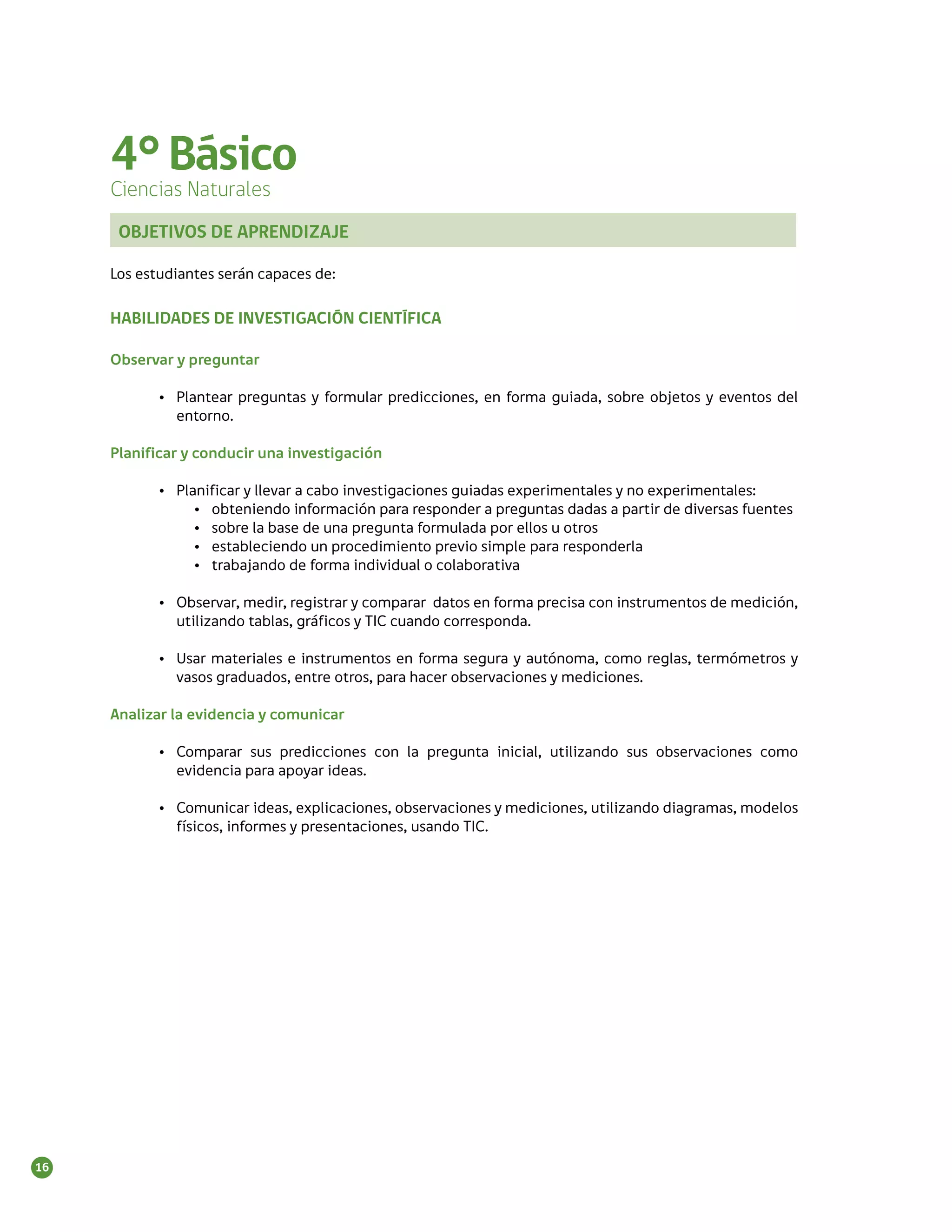 4° Básico
     Ciencias Naturales
      OBJETIVOS DE APRENDIZAJE

     Los estudiantes serán capaces de:

     HABILIDADES DE INVESTIGACIÓN CIENTÍFICA

     Observar y preguntar

            •	 Plantear preguntas y formular predicciones, en forma guiada, sobre objetos y eventos del
               entorno.

     Planificar y conducir una investigación

            •	 Planificar y llevar a cabo investigaciones guiadas experimentales y no experimentales:
                  •	 obteniendo información para responder a preguntas dadas a partir de diversas fuentes
                  •	 sobre la base de una pregunta formulada por ellos u otros
                  •	 estableciendo un procedimiento previo simple para responderla
                  •	 trabajando de forma individual o colaborativa

            •	 Observar, medir, registrar y comparar datos en forma precisa con instrumentos de medición,
               utilizando tablas, gráficos y TIC cuando corresponda.

            •	 Usar materiales e instrumentos en forma segura y autónoma, como reglas, termómetros y
               vasos graduados, entre otros, para hacer observaciones y mediciones.

     Analizar la evidencia y comunicar

            •	 Comparar sus predicciones con la pregunta inicial, utilizando sus observaciones como
               evidencia para apoyar ideas.

            •	 Comunicar ideas, explicaciones, observaciones y mediciones, utilizando diagramas, modelos
               físicos, informes y presentaciones, usando TIC.




16
 