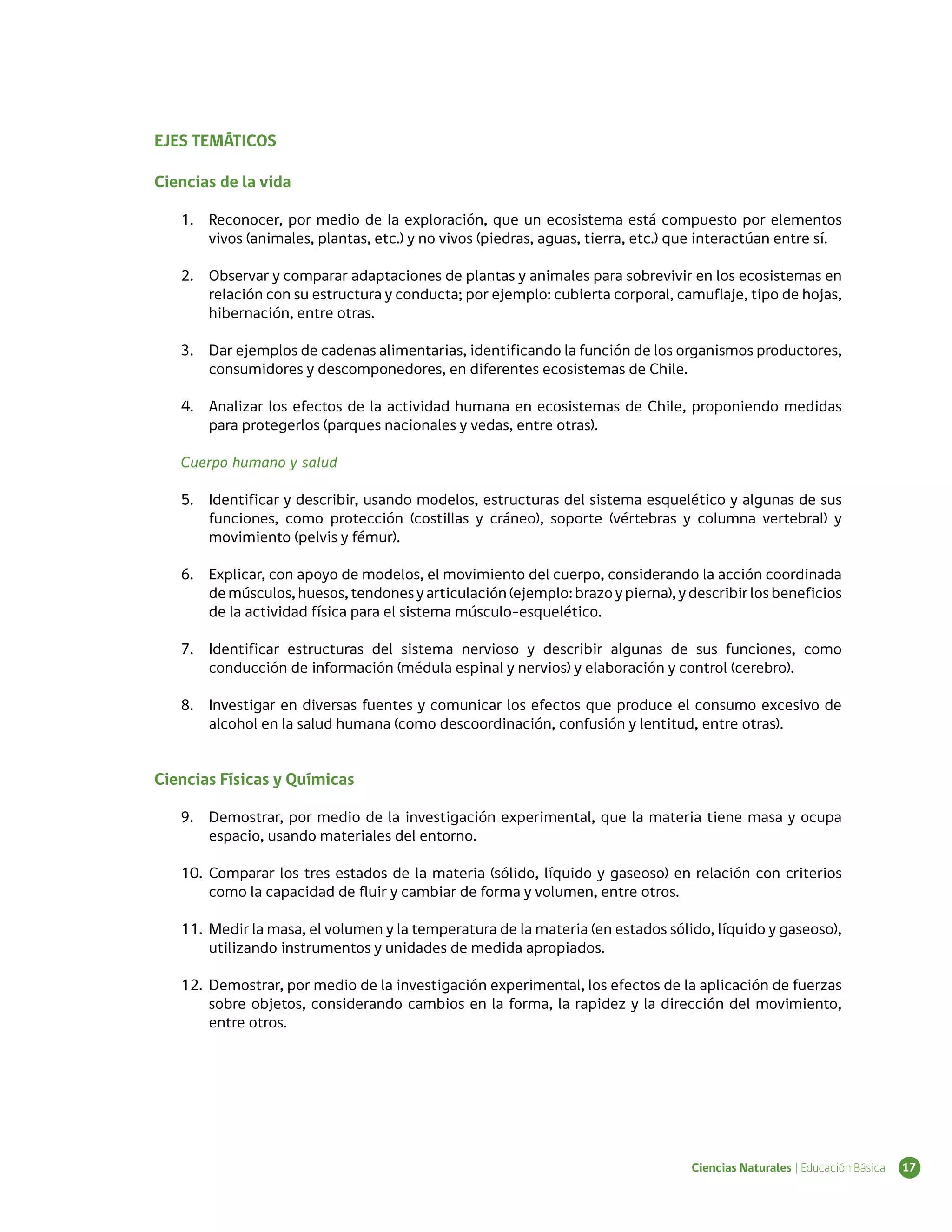 EJES TEMÁTICOS

Ciencias de la vida

   1.	 Reconocer, por medio de la exploración, que un ecosistema está compuesto por elementos
       vivos (animales, plantas, etc.) y no vivos (piedras, aguas, tierra, etc.) que interactúan entre sí.

   2.	 Observar y comparar adaptaciones de plantas y animales para sobrevivir en los ecosistemas en
       relación con su estructura y conducta; por ejemplo: cubierta corporal, camuflaje, tipo de hojas,
       hibernación, entre otras.

   3.	 Dar ejemplos de cadenas alimentarias, identificando la función de los organismos productores,
       consumidores y descomponedores, en diferentes ecosistemas de Chile.

   4.	 Analizar los efectos de la actividad humana en ecosistemas de Chile, proponiendo medidas
       para protegerlos (parques nacionales y vedas, entre otras).

   Cuerpo humano y salud

   5.	 Identificar y describir, usando modelos, estructuras del sistema esquelético y algunas de sus
       funciones, como protección (costillas y cráneo), soporte (vértebras y columna vertebral) y
       movimiento (pelvis y fémur).

   6.	 Explicar, con apoyo de modelos, el movimiento del cuerpo, considerando la acción coordinada
       de músculos, huesos, tendones y articulación (ejemplo: brazo y pierna), y describir los beneficios
       de la actividad física para el sistema músculo-esquelético.

   7.	 Identificar estructuras del sistema nervioso y describir algunas de sus funciones, como
       conducción de información (médula espinal y nervios) y elaboración y control (cerebro).

   8.	 Investigar en diversas fuentes y comunicar los efectos que produce el consumo excesivo de
       alcohol en la salud humana (como descoordinación, confusión y lentitud, entre otras).


Ciencias Físicas y Químicas

   9.	 Demostrar, por medio de la investigación experimental, que la materia tiene masa y ocupa
       espacio, usando materiales del entorno.

   10.	 Comparar los tres estados de la materia (sólido, líquido y gaseoso) en relación con criterios
        como la capacidad de fluir y cambiar de forma y volumen, entre otros.

   11.	 Medir la masa, el volumen y la temperatura de la materia (en estados sólido, líquido y gaseoso),
        utilizando instrumentos y unidades de medida apropiados.

   12.	 Demostrar, por medio de la investigación experimental, los efectos de la aplicación de fuerzas
        sobre objetos, considerando cambios en la forma, la rapidez y la dirección del movimiento,
        entre otros.




                                                                                  Ciencias Naturales | Educación Básica   17
 