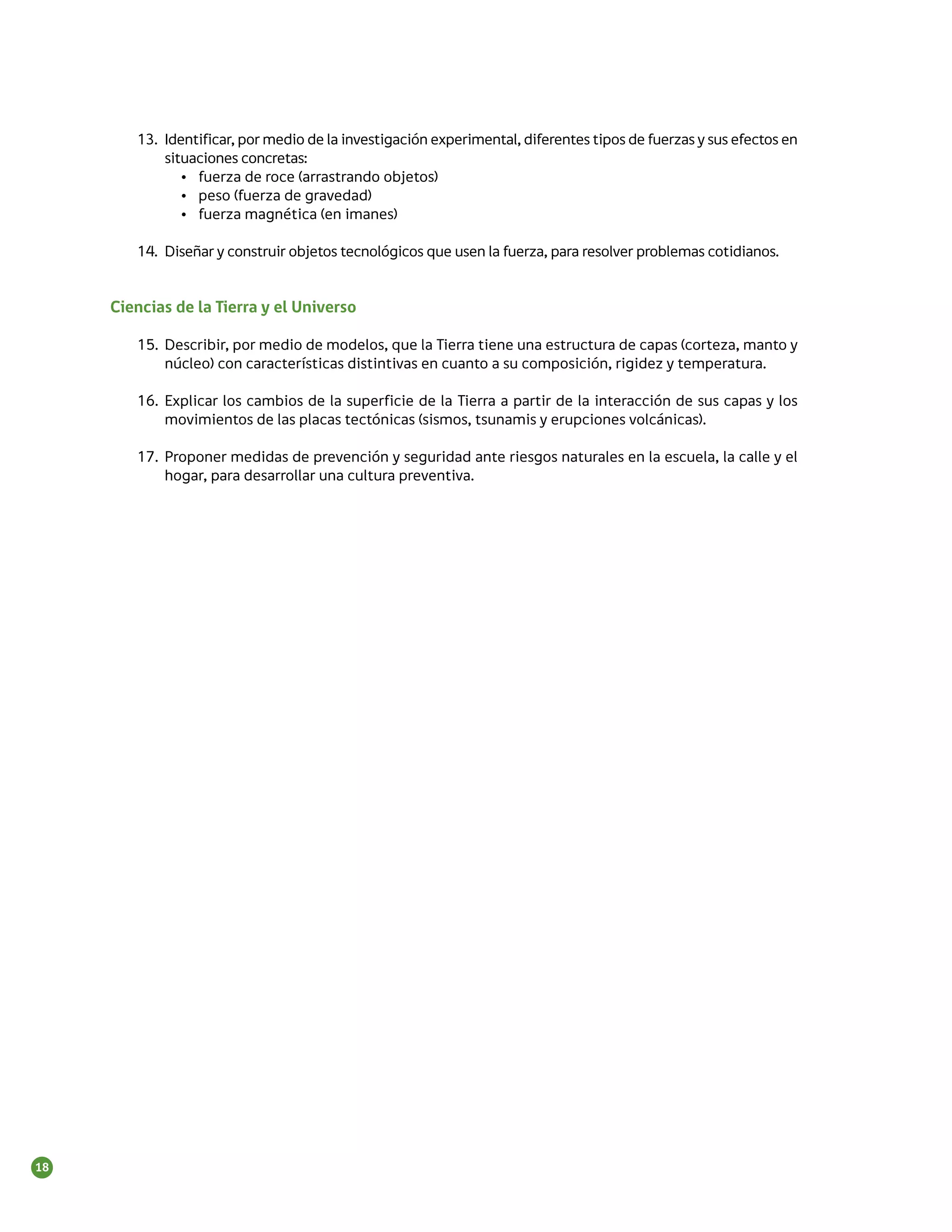 13.	 Identificar, por medio de la investigación experimental, diferentes tipos de fuerzas y sus efectos en
             situaciones concretas:
                •	 fuerza de roce (arrastrando objetos)
                •	 peso (fuerza de gravedad)
                •	 fuerza magnética (en imanes)

        14.	 Diseñar y construir objetos tecnológicos que usen la fuerza, para resolver problemas cotidianos.


     Ciencias de la Tierra y el Universo

        15.	 Describir, por medio de modelos, que la Tierra tiene una estructura de capas (corteza, manto y
             núcleo) con características distintivas en cuanto a su composición, rigidez y temperatura.

        16.	 Explicar los cambios de la superficie de la Tierra a partir de la interacción de sus capas y los
             movimientos de las placas tectónicas (sismos, tsunamis y erupciones volcánicas).

        17.	 Proponer medidas de prevención y seguridad ante riesgos naturales en la escuela, la calle y el
             hogar, para desarrollar una cultura preventiva.




18
 