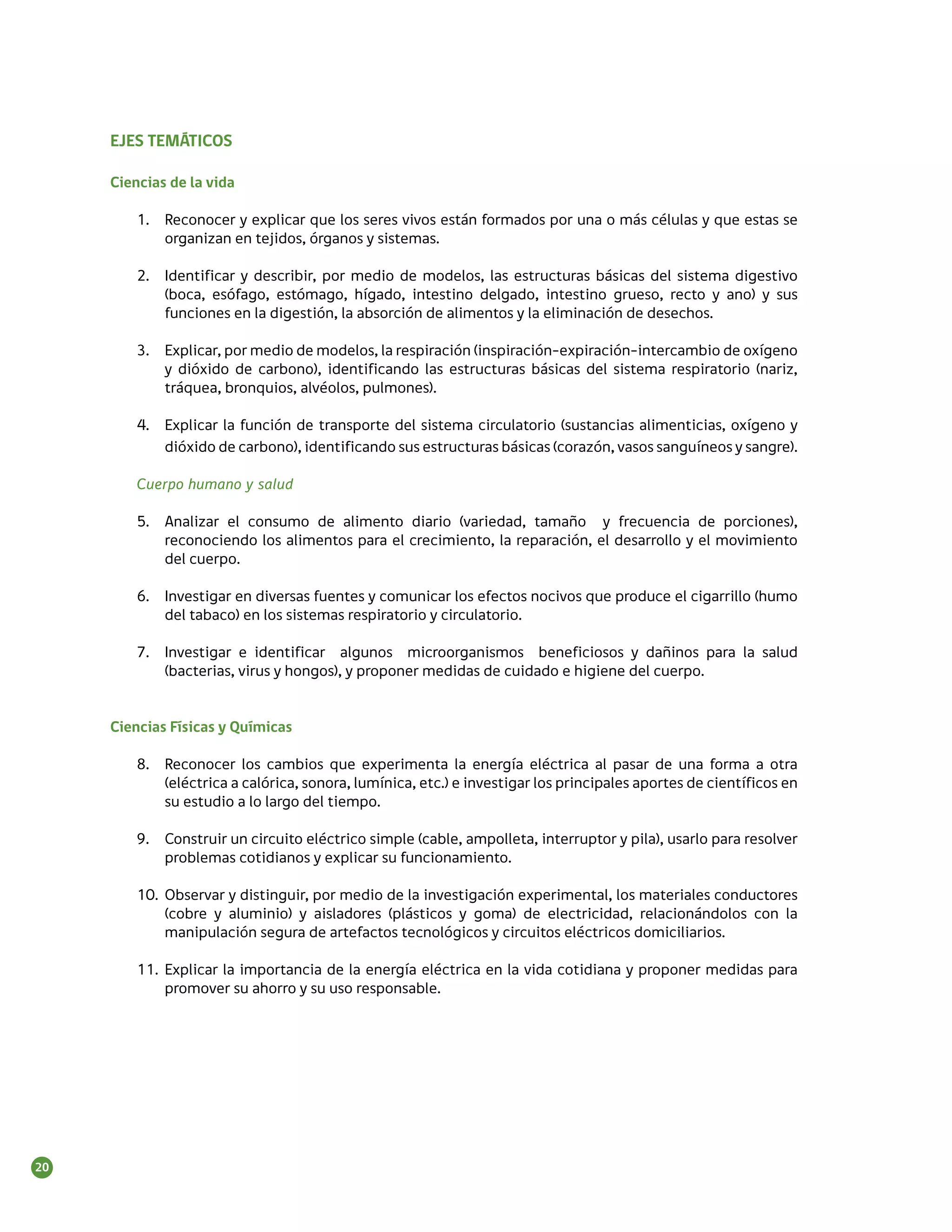 EJES TEMÁTICOS

     Ciencias de la vida

         1.	 Reconocer y explicar que los seres vivos están formados por una o más células y que estas se
             organizan en tejidos, órganos y sistemas.

         2.	 Identificar y describir, por medio de modelos, las estructuras básicas del sistema digestivo
             (boca, esófago, estómago, hígado, intestino delgado, intestino grueso, recto y ano) y sus
             funciones en la digestión, la absorción de alimentos y la eliminación de desechos.

         3.	 Explicar, por medio de modelos, la respiración (inspiración-expiración-intercambio de oxígeno
             y dióxido de carbono), identificando las estructuras básicas del sistema respiratorio (nariz,
             tráquea, bronquios, alvéolos, pulmones).

         4.	 Explicar la función de transporte del sistema circulatorio (sustancias alimenticias, oxígeno y
             dióxido de carbono), identificando sus estructuras básicas (corazón, vasos sanguíneos y sangre).

         Cuerpo humano y salud

         5.	 Analizar el consumo de alimento diario (variedad, tamaño y frecuencia de porciones),
             reconociendo los alimentos para el crecimiento, la reparación, el desarrollo y el movimiento
             del cuerpo.

         6.	 Investigar en diversas fuentes y comunicar los efectos nocivos que produce el cigarrillo (humo
             del tabaco) en los sistemas respiratorio y circulatorio.

         7.	 Investigar e identificar algunos microorganismos beneficiosos y dañinos para la salud
             (bacterias, virus y hongos), y proponer medidas de cuidado e higiene del cuerpo.


     Ciencias Físicas y Químicas

         8.	 Reconocer los cambios que experimenta la energía eléctrica al pasar de una forma a otra
             (eléctrica a calórica, sonora, lumínica, etc.) e investigar los principales aportes de científicos en
             su estudio a lo largo del tiempo.

         9.	 Construir un circuito eléctrico simple (cable, ampolleta, interruptor y pila), usarlo para resolver
             problemas cotidianos y explicar su funcionamiento.

         10.	 Observar y distinguir, por medio de la investigación experimental, los materiales conductores
              (cobre y aluminio) y aisladores (plásticos y goma) de electricidad, relacionándolos con la
              manipulación segura de artefactos tecnológicos y circuitos eléctricos domiciliarios.

         11.	 Explicar la importancia de la energía eléctrica en la vida cotidiana y proponer medidas para
              promover su ahorro y su uso responsable.




20
 