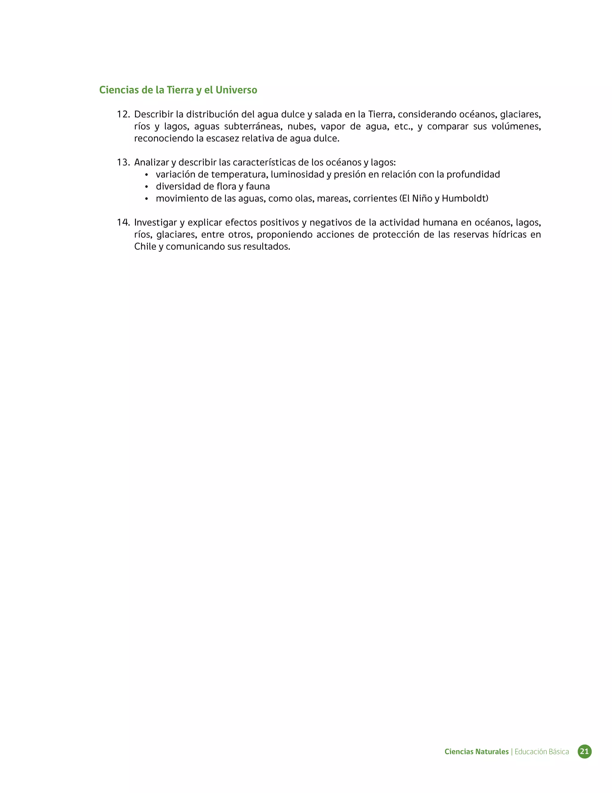 Ciencias de la Tierra y el Universo

   12.	 Describir la distribución del agua dulce y salada en la Tierra, considerando océanos, glaciares,
        ríos y lagos, aguas subterráneas, nubes, vapor de agua, etc., y comparar sus volúmenes,
        reconociendo la escasez relativa de agua dulce.

   13.	 Analizar y describir las características de los océanos y lagos:
          •	 variación de temperatura, luminosidad y presión en relación con la profundidad
          •	 diversidad de flora y fauna
          •	 movimiento de las aguas, como olas, mareas, corrientes (El Niño y Humboldt)

   14.	 Investigar y explicar efectos positivos y negativos de la actividad humana en océanos, lagos,
        ríos, glaciares, entre otros, proponiendo acciones de protección de las reservas hídricas en
        Chile y comunicando sus resultados.




                                                                                 Ciencias Naturales | Educación Básica   21
 