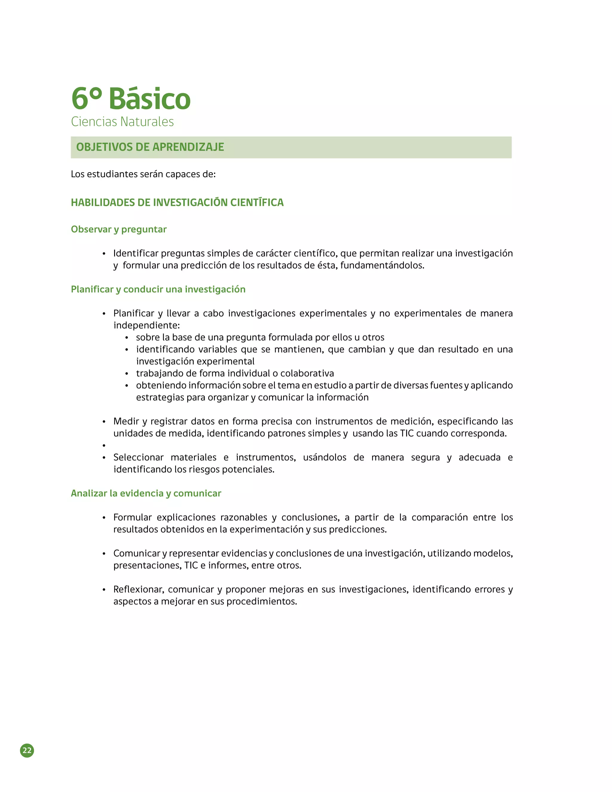 6° Básico
     Ciencias Naturales
      OBJETIVOS DE APRENDIZAJE

     Los estudiantes serán capaces de:

     HABILIDADES DE INVESTIGACIÓN CIENTÍFICA

     Observar y preguntar

            •	 Identificar preguntas simples de carácter científico, que permitan realizar una investigación
               y formular una predicción de los resultados de ésta, fundamentándolos.

     Planificar y conducir una investigación

            •	 Planificar y llevar a cabo investigaciones experimentales y no experimentales de manera
               independiente:
                  •	 sobre la base de una pregunta formulada por ellos u otros
                  •	 identificando variables que se mantienen, que cambian y que dan resultado en una
                     investigación experimental
                  •	 trabajando de forma individual o colaborativa
                  •	 obteniendo información sobre el tema en estudio a partir de diversas fuentes y aplicando
                     estrategias para organizar y comunicar la información

            •	 Medir y registrar datos en forma precisa con instrumentos de medición, especificando las
               unidades de medida, identificando patrones simples y usando las TIC cuando corresponda.
            •	
            •	 Seleccionar materiales e instrumentos, usándolos de manera segura y adecuada e
               identificando los riesgos potenciales.

     Analizar la evidencia y comunicar

            •	 Formular explicaciones razonables y conclusiones, a partir de la comparación entre los
               resultados obtenidos en la experimentación y sus predicciones.

            •	 Comunicar y representar evidencias y conclusiones de una investigación, utilizando modelos,
               presentaciones, TIC e informes, entre otros.

            •	 Reflexionar, comunicar y proponer mejoras en sus investigaciones, identificando errores y
               aspectos a mejorar en sus procedimientos.




22
 
