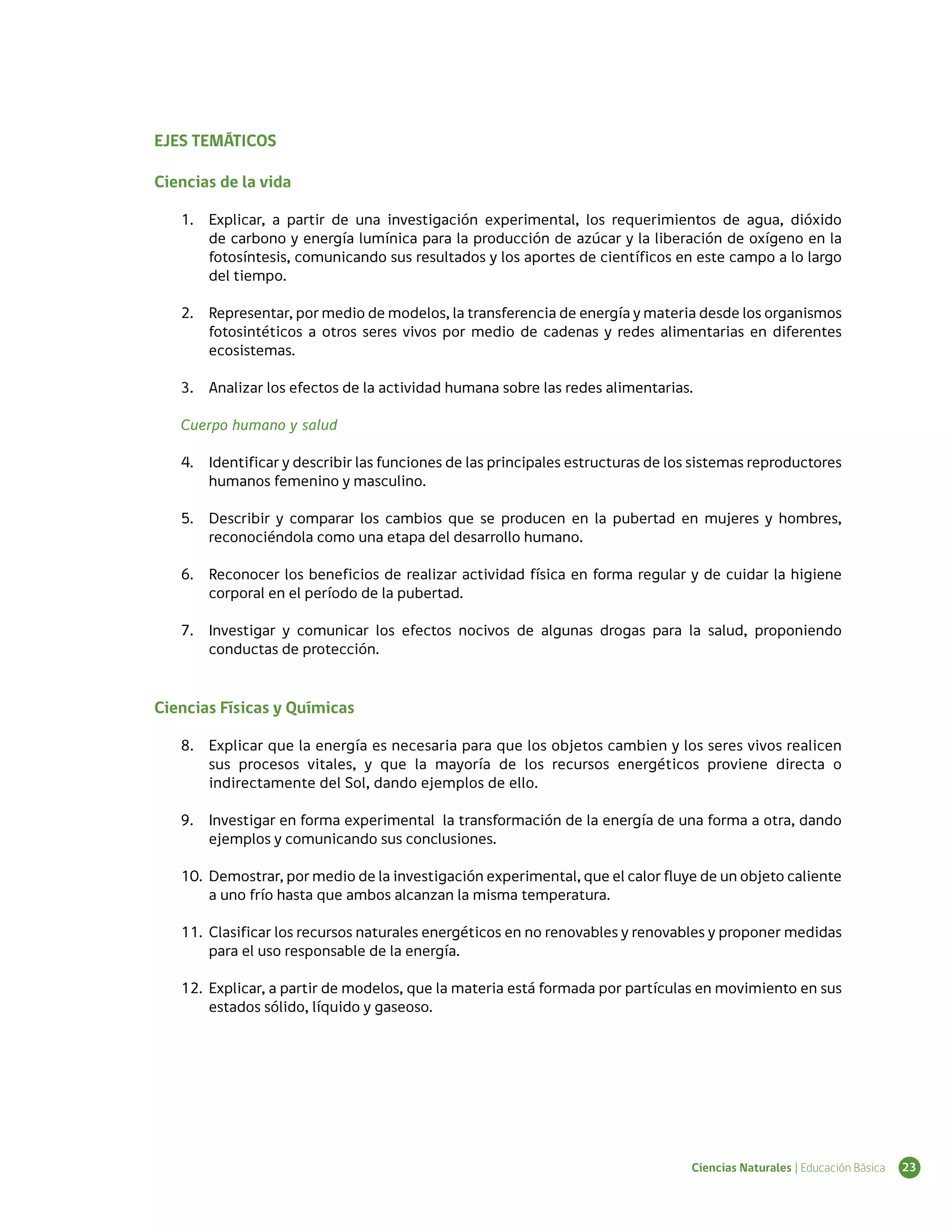 EJES TEMÁTICOS

Ciencias de la vida

   1.	 Explicar, a partir de una investigación experimental, los requerimientos de agua, dióxido
       de carbono y energía lumínica para la producción de azúcar y la liberación de oxígeno en la
       fotosíntesis, comunicando sus resultados y los aportes de científicos en este campo a lo largo
       del tiempo.

   2.	 Representar, por medio de modelos, la transferencia de energía y materia desde los organismos
       fotosintéticos a otros seres vivos por medio de cadenas y redes alimentarias en diferentes
       ecosistemas.

   3.	 Analizar los efectos de la actividad humana sobre las redes alimentarias.

   Cuerpo humano y salud

   4.	 Identificar y describir las funciones de las principales estructuras de los sistemas reproductores
       humanos femenino y masculino.

   5.	 Describir y comparar los cambios que se producen en la pubertad en mujeres y hombres,
       reconociéndola como una etapa del desarrollo humano.

   6.	 Reconocer los beneficios de realizar actividad física en forma regular y de cuidar la higiene
       corporal en el período de la pubertad.

   7.	 Investigar y comunicar los efectos nocivos de algunas drogas para la salud, proponiendo
       conductas de protección.


Ciencias Físicas y Químicas

   8.	 Explicar que la energía es necesaria para que los objetos cambien y los seres vivos realicen
       sus procesos vitales, y que la mayoría de los recursos energéticos proviene directa o
       indirectamente del Sol, dando ejemplos de ello.

   9.	 Investigar en forma experimental la transformación de la energía de una forma a otra, dando
       ejemplos y comunicando sus conclusiones.

   10.	 Demostrar, por medio de la investigación experimental, que el calor fluye de un objeto caliente
        a uno frío hasta que ambos alcanzan la misma temperatura.

   11.	 Clasificar los recursos naturales energéticos en no renovables y renovables y proponer medidas
        para el uso responsable de la energía.

   12.	 Explicar, a partir de modelos, que la materia está formada por partículas en movimiento en sus
        estados sólido, líquido y gaseoso.




                                                                                 Ciencias Naturales | Educación Básica   23
 