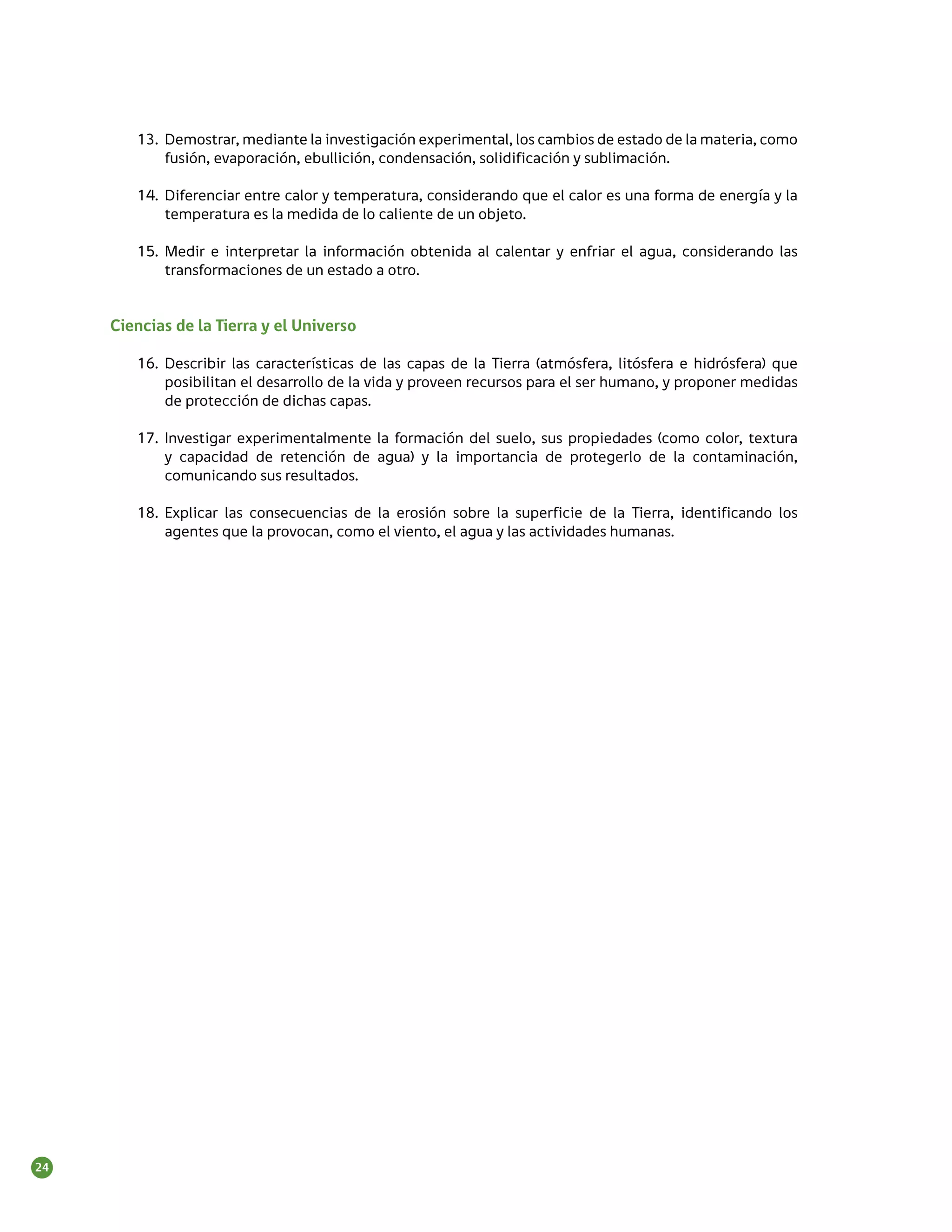 13.	 Demostrar, mediante la investigación experimental, los cambios de estado de la materia, como
             fusión, evaporación, ebullición, condensación, solidificación y sublimación.

        14.	 Diferenciar entre calor y temperatura, considerando que el calor es una forma de energía y la
             temperatura es la medida de lo caliente de un objeto.

        15.	 Medir e interpretar la información obtenida al calentar y enfriar el agua, considerando las
             transformaciones de un estado a otro.


     Ciencias de la Tierra y el Universo

        16.	 Describir las características de las capas de la Tierra (atmósfera, litósfera e hidrósfera) que
             posibilitan el desarrollo de la vida y proveen recursos para el ser humano, y proponer medidas
             de protección de dichas capas.

        17.	 Investigar experimentalmente la formación del suelo, sus propiedades (como color, textura
             y capacidad de retención de agua) y la importancia de protegerlo de la contaminación,
             comunicando sus resultados.

        18.	 Explicar las consecuencias de la erosión sobre la superficie de la Tierra, identificando los
             agentes que la provocan, como el viento, el agua y las actividades humanas.




24
 