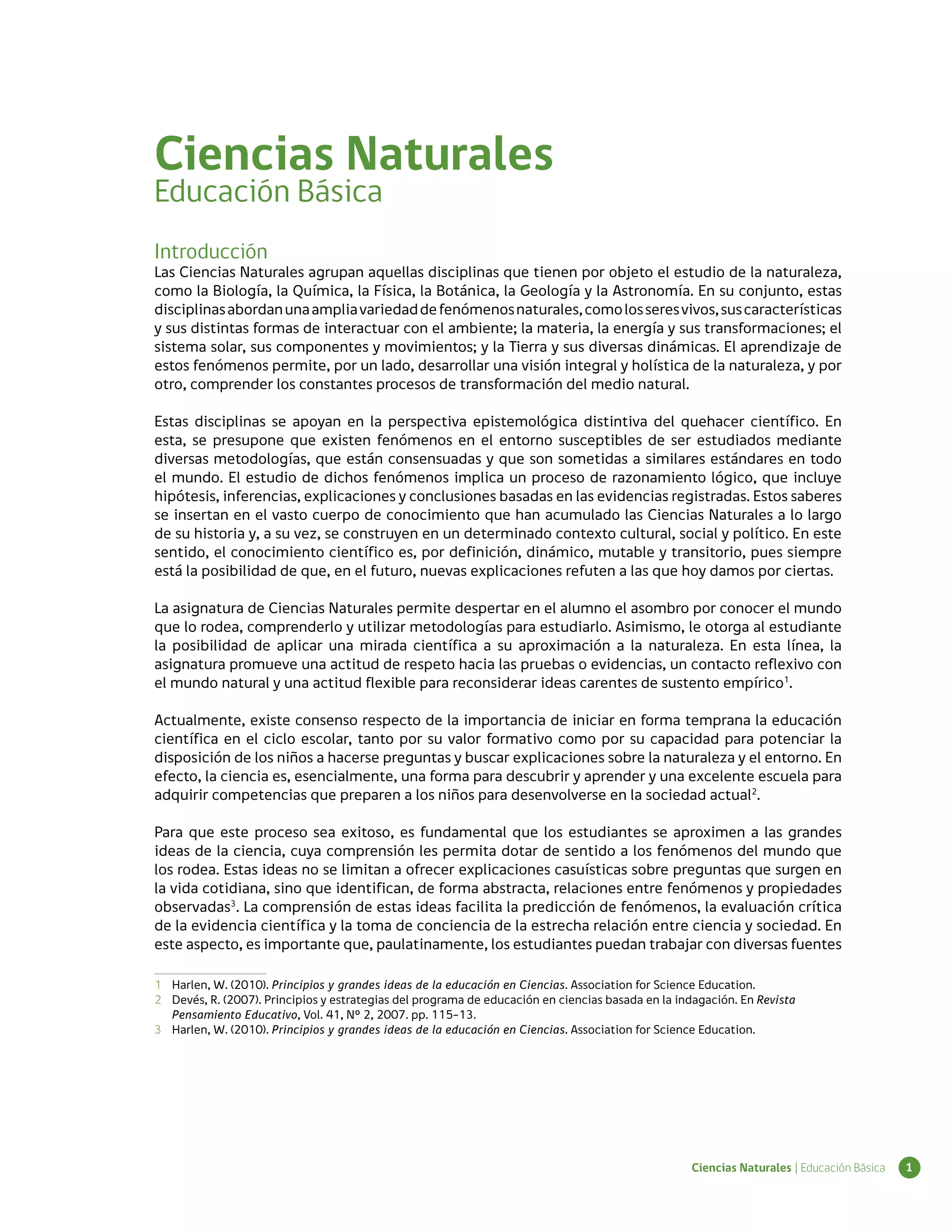 Ciencias Naturales
Educación Básica
Introducción
Las Ciencias Naturales agrupan aquellas disciplinas que tienen por objeto el estudio de la naturaleza,
como la Biología, la Química, la Física, la Botánica, la Geología y la Astronomía. En su conjunto, estas
disciplinas abordan una amplia variedad de fenómenos naturales, como los seres vivos, sus características
y sus distintas formas de interactuar con el ambiente; la materia, la energía y sus transformaciones; el
sistema solar, sus componentes y movimientos; y la Tierra y sus diversas dinámicas. El aprendizaje de
estos fenómenos permite, por un lado, desarrollar una visión integral y holística de la naturaleza, y por
otro, comprender los constantes procesos de transformación del medio natural.

Estas disciplinas se apoyan en la perspectiva epistemológica distintiva del quehacer científico. En
esta, se presupone que existen fenómenos en el entorno susceptibles de ser estudiados mediante
diversas metodologías, que están consensuadas y que son sometidas a similares estándares en todo
el mundo. El estudio de dichos fenómenos implica un proceso de razonamiento lógico, que incluye
hipótesis, inferencias, explicaciones y conclusiones basadas en las evidencias registradas. Estos saberes
se insertan en el vasto cuerpo de conocimiento que han acumulado las Ciencias Naturales a lo largo
de su historia y, a su vez, se construyen en un determinado contexto cultural, social y político. En este
sentido, el conocimiento científico es, por definición, dinámico, mutable y transitorio, pues siempre
está la posibilidad de que, en el futuro, nuevas explicaciones refuten a las que hoy damos por ciertas.

La asignatura de Ciencias Naturales permite despertar en el alumno el asombro por conocer el mundo
que lo rodea, comprenderlo y utilizar metodologías para estudiarlo. Asimismo, le otorga al estudiante
la posibilidad de aplicar una mirada científica a su aproximación a la naturaleza. En esta línea, la
asignatura promueve una actitud de respeto hacia las pruebas o evidencias, un contacto reflexivo con
el mundo natural y una actitud flexible para reconsiderar ideas carentes de sustento empírico1.

Actualmente, existe consenso respecto de la importancia de iniciar en forma temprana la educación
científica en el ciclo escolar, tanto por su valor formativo como por su capacidad para potenciar la
disposición de los niños a hacerse preguntas y buscar explicaciones sobre la naturaleza y el entorno. En
efecto, la ciencia es, esencialmente, una forma para descubrir y aprender y una excelente escuela para
adquirir competencias que preparen a los niños para desenvolverse en la sociedad actual2.

Para que este proceso sea exitoso, es fundamental que los estudiantes se aproximen a las grandes
ideas de la ciencia, cuya comprensión les permita dotar de sentido a los fenómenos del mundo que
los rodea. Estas ideas no se limitan a ofrecer explicaciones casuísticas sobre preguntas que surgen en
la vida cotidiana, sino que identifican, de forma abstracta, relaciones entre fenómenos y propiedades
observadas3. La comprensión de estas ideas facilita la predicción de fenómenos, la evaluación crítica
de la evidencia científica y la toma de conciencia de la estrecha relación entre ciencia y sociedad. En
este aspecto, es importante que, paulatinamente, los estudiantes puedan trabajar con diversas fuentes

1	 Harlen, W. (2010). Principios y grandes ideas de la educación en Ciencias. Association for Science Education.
2 	 Devés, R. (2007). Principios y estrategias del programa de educación en ciencias basada en la indagación. En Revista
    Pensamiento Educativo, Vol. 41, Nº 2, 2007. pp. 115-13.
3	 Harlen, W. (2010). Principios y grandes ideas de la educación en Ciencias. Association for Science Education.




                                                                                                    Ciencias Naturales | Educación Básica   1
 
