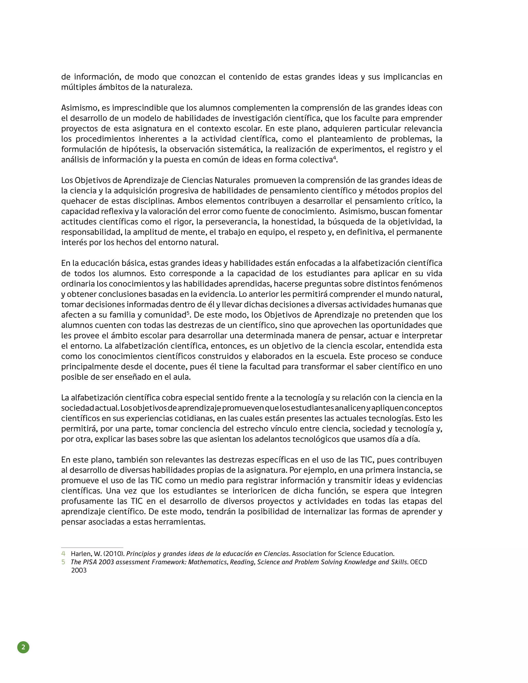 de información, de modo que conozcan el contenido de estas grandes ideas y sus implicancias en
    múltiples ámbitos de la naturaleza.

    Asimismo, es imprescindible que los alumnos complementen la comprensión de las grandes ideas con
    el desarrollo de un modelo de habilidades de investigación científica, que los faculte para emprender
    proyectos de esta asignatura en el contexto escolar. En este plano, adquieren particular relevancia
    los procedimientos inherentes a la actividad científica, como el planteamiento de problemas, la
    formulación de hipótesis, la observación sistemática, la realización de experimentos, el registro y el
    análisis de información y la puesta en común de ideas en forma colectiva4.

    Los Objetivos de Aprendizaje de Ciencias Naturales promueven la comprensión de las grandes ideas de
    la ciencia y la adquisición progresiva de habilidades de pensamiento científico y métodos propios del
    quehacer de estas disciplinas. Ambos elementos contribuyen a desarrollar el pensamiento crítico, la
    capacidad reflexiva y la valoración del error como fuente de conocimiento. Asimismo, buscan fomentar
    actitudes científicas como el rigor, la perseverancia, la honestidad, la búsqueda de la objetividad, la
    responsabilidad, la amplitud de mente, el trabajo en equipo, el respeto y, en definitiva, el permanente
    interés por los hechos del entorno natural.

    En la educación básica, estas grandes ideas y habilidades están enfocadas a la alfabetización científica
    de todos los alumnos. Esto corresponde a la capacidad de los estudiantes para aplicar en su vida
    ordinaria los conocimientos y las habilidades aprendidas, hacerse preguntas sobre distintos fenómenos
    y obtener conclusiones basadas en la evidencia. Lo anterior les permitirá comprender el mundo natural,
    tomar decisiones informadas dentro de él y llevar dichas decisiones a diversas actividades humanas que
    afecten a su familia y comunidad5. De este modo, los Objetivos de Aprendizaje no pretenden que los
    alumnos cuenten con todas las destrezas de un científico, sino que aprovechen las oportunidades que
    les provee el ámbito escolar para desarrollar una determinada manera de pensar, actuar e interpretar
    el entorno. La alfabetización científica, entonces, es un objetivo de la ciencia escolar, entendida esta
    como los conocimientos científicos construidos y elaborados en la escuela. Este proceso se conduce
    principalmente desde el docente, pues él tiene la facultad para transformar el saber científico en uno
    posible de ser enseñado en el aula.

    La alfabetización científica cobra especial sentido frente a la tecnología y su relación con la ciencia en la
    sociedad actual. Los objetivos de aprendizaje promueven que los estudiantes analicen y apliquen conceptos
    científicos en sus experiencias cotidianas, en las cuales están presentes las actuales tecnologías. Esto les
    permitirá, por una parte, tomar conciencia del estrecho vínculo entre ciencia, sociedad y tecnología y,
    por otra, explicar las bases sobre las que asientan los adelantos tecnológicos que usamos día a día.

    En este plano, también son relevantes las destrezas específicas en el uso de las TIC, pues contribuyen
    al desarrollo de diversas habilidades propias de la asignatura. Por ejemplo, en una primera instancia, se
    promueve el uso de las TIC como un medio para registrar información y transmitir ideas y evidencias
    científicas. Una vez que los estudiantes se interioricen de dicha función, se espera que integren
    profusamente las TIC en el desarrollo de diversos proyectos y actividades en todas las etapas del
    aprendizaje científico. De este modo, tendrán la posibilidad de internalizar las formas de aprender y
    pensar asociadas a estas herramientas.


    4	 Harlen, W. (2010). Principios y grandes ideas de la educación en Ciencias. Association for Science Education.
    5	 The PISA 2003 assessment Framework: Mathematics, Reading, Science and Problem Solving Knowledge and Skills. OECD
       2003




2
 