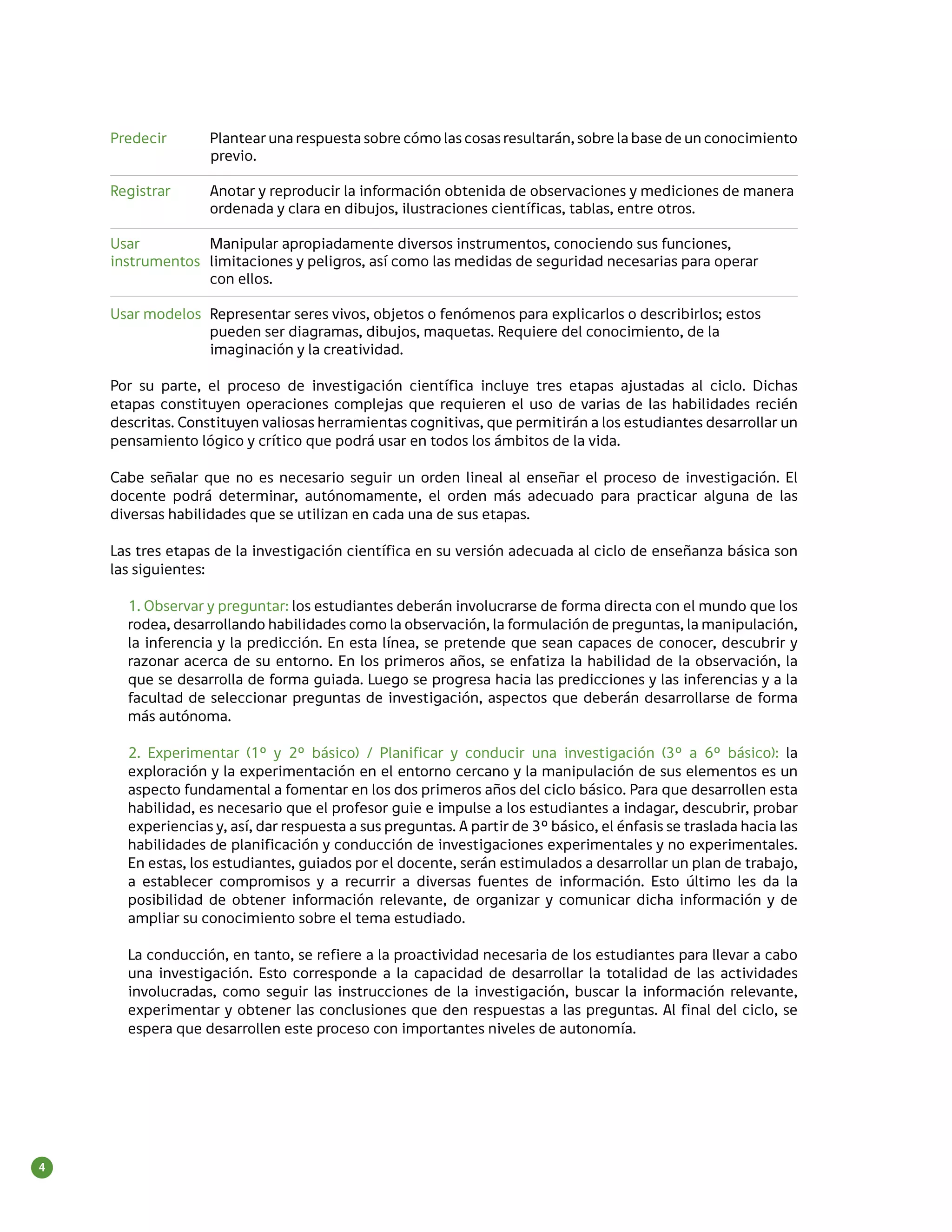 Predecir 	     Plantear una respuesta sobre cómo las cosas resultarán, sobre la base de un conocimiento
                   previo.

    Registrar 	    Anotar y reproducir la información obtenida de observaciones y mediciones de manera
    	              ordenada y clara en dibujos, ilustraciones científicas, tablas, entre otros.

    Usar 	        Manipular apropiadamente diversos instrumentos, conociendo sus funciones,
    instrumentos	 limitaciones y peligros, así como las medidas de seguridad necesarias para operar
    	             con ellos.

    Usar modelos 	Representar seres vivos, objetos o fenómenos para explicarlos o describirlos; estos
    	             pueden ser diagramas, dibujos, maquetas. Requiere del conocimiento, de la
    	             imaginación y la creatividad.

    Por su parte, el proceso de investigación científica incluye tres etapas ajustadas al ciclo. Dichas
    etapas constituyen operaciones complejas que requieren el uso de varias de las habilidades recién
    descritas. Constituyen valiosas herramientas cognitivas, que permitirán a los estudiantes desarrollar un
    pensamiento lógico y crítico que podrá usar en todos los ámbitos de la vida.

    Cabe señalar que no es necesario seguir un orden lineal al enseñar el proceso de investigación. El
    docente podrá determinar, autónomamente, el orden más adecuado para practicar alguna de las
    diversas habilidades que se utilizan en cada una de sus etapas.

    Las tres etapas de la investigación científica en su versión adecuada al ciclo de enseñanza básica son
    las siguientes:

      1. Observar y preguntar: los estudiantes deberán involucrarse de forma directa con el mundo que los
      rodea, desarrollando habilidades como la observación, la formulación de preguntas, la manipulación,
      la inferencia y la predicción. En esta línea, se pretende que sean capaces de conocer, descubrir y
      razonar acerca de su entorno. En los primeros años, se enfatiza la habilidad de la observación, la
      que se desarrolla de forma guiada. Luego se progresa hacia las predicciones y las inferencias y a la
      facultad de seleccionar preguntas de investigación, aspectos que deberán desarrollarse de forma
      más autónoma.

      2. Experimentar (1º y 2º básico) / Planificar y conducir una investigación (3º a 6º básico): la
      exploración y la experimentación en el entorno cercano y la manipulación de sus elementos es un
      aspecto fundamental a fomentar en los dos primeros años del ciclo básico. Para que desarrollen esta
      habilidad, es necesario que el profesor guie e impulse a los estudiantes a indagar, descubrir, probar
      experiencias y, así, dar respuesta a sus preguntas. A partir de 3° básico, el énfasis se traslada hacia las
      habilidades de planificación y conducción de investigaciones experimentales y no experimentales.
      En estas, los estudiantes, guiados por el docente, serán estimulados a desarrollar un plan de trabajo,
      a establecer compromisos y a recurrir a diversas fuentes de información. Esto último les da la
      posibilidad de obtener información relevante, de organizar y comunicar dicha información y de
      ampliar su conocimiento sobre el tema estudiado.

      La conducción, en tanto, se refiere a la proactividad necesaria de los estudiantes para llevar a cabo
      una investigación. Esto corresponde a la capacidad de desarrollar la totalidad de las actividades
      involucradas, como seguir las instrucciones de la investigación, buscar la información relevante,
      experimentar y obtener las conclusiones que den respuestas a las preguntas. Al final del ciclo, se
      espera que desarrollen este proceso con importantes niveles de autonomía.




4
 