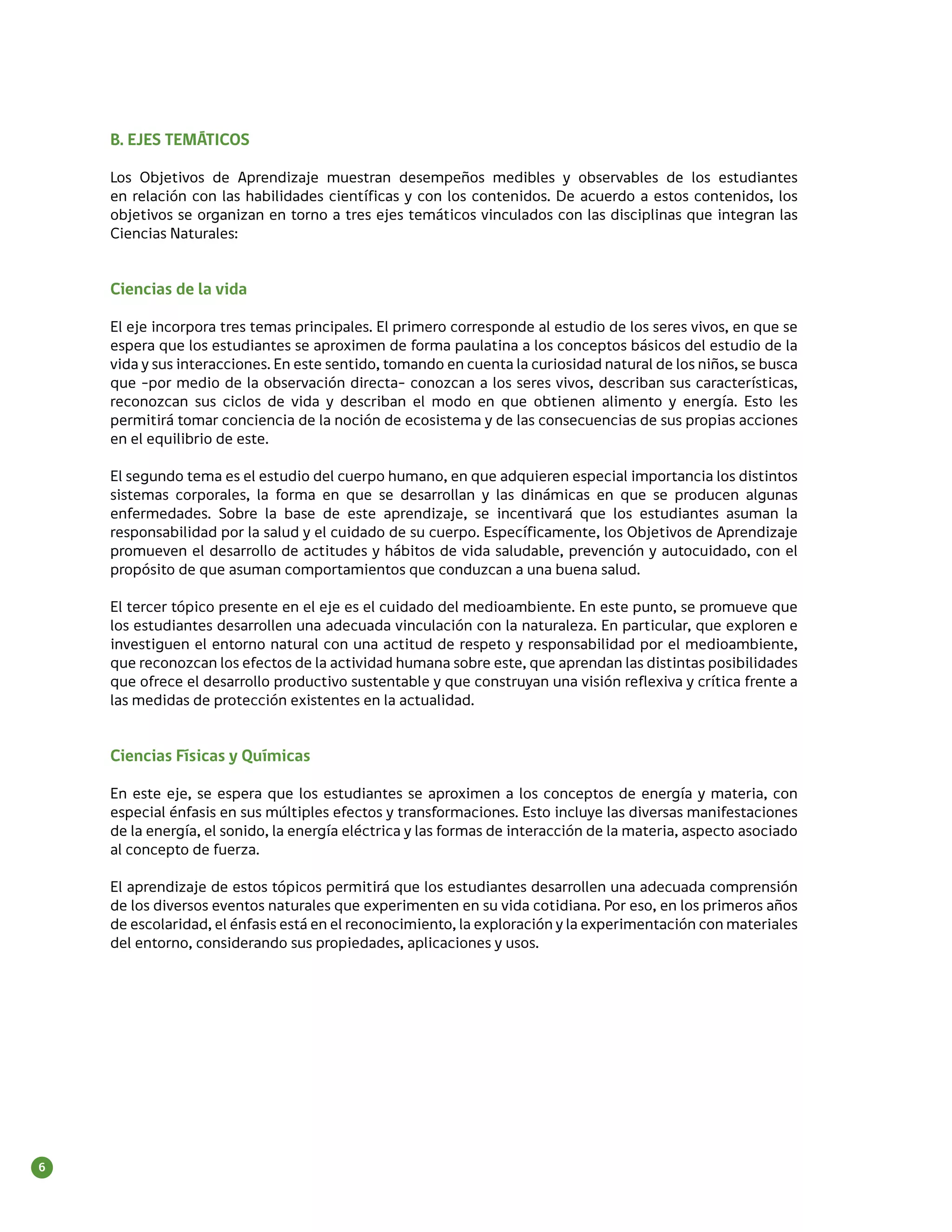 B. EJES TEMÁTICOS

    Los Objetivos de Aprendizaje muestran desempeños medibles y observables de los estudiantes
    en relación con las habilidades científicas y con los contenidos. De acuerdo a estos contenidos, los
    objetivos se organizan en torno a tres ejes temáticos vinculados con las disciplinas que integran las
    Ciencias Naturales:


    Ciencias de la vida

    El eje incorpora tres temas principales. El primero corresponde al estudio de los seres vivos, en que se
    espera que los estudiantes se aproximen de forma paulatina a los conceptos básicos del estudio de la
    vida y sus interacciones. En este sentido, tomando en cuenta la curiosidad natural de los niños, se busca
    que -por medio de la observación directa- conozcan a los seres vivos, describan sus características,
    reconozcan sus ciclos de vida y describan el modo en que obtienen alimento y energía. Esto les
    permitirá tomar conciencia de la noción de ecosistema y de las consecuencias de sus propias acciones
    en el equilibrio de este.

    El segundo tema es el estudio del cuerpo humano, en que adquieren especial importancia los distintos
    sistemas corporales, la forma en que se desarrollan y las dinámicas en que se producen algunas
    enfermedades. Sobre la base de este aprendizaje, se incentivará que los estudiantes asuman la
    responsabilidad por la salud y el cuidado de su cuerpo. Específicamente, los Objetivos de Aprendizaje
    promueven el desarrollo de actitudes y hábitos de vida saludable, prevención y autocuidado, con el
    propósito de que asuman comportamientos que conduzcan a una buena salud.

    El tercer tópico presente en el eje es el cuidado del medioambiente. En este punto, se promueve que
    los estudiantes desarrollen una adecuada vinculación con la naturaleza. En particular, que exploren e
    investiguen el entorno natural con una actitud de respeto y responsabilidad por el medioambiente,
    que reconozcan los efectos de la actividad humana sobre este, que aprendan las distintas posibilidades
    que ofrece el desarrollo productivo sustentable y que construyan una visión reflexiva y crítica frente a
    las medidas de protección existentes en la actualidad.


    Ciencias Físicas y Químicas

    En este eje, se espera que los estudiantes se aproximen a los conceptos de energía y materia, con
    especial énfasis en sus múltiples efectos y transformaciones. Esto incluye las diversas manifestaciones
    de la energía, el sonido, la energía eléctrica y las formas de interacción de la materia, aspecto asociado
    al concepto de fuerza.

    El aprendizaje de estos tópicos permitirá que los estudiantes desarrollen una adecuada comprensión
    de los diversos eventos naturales que experimenten en su vida cotidiana. Por eso, en los primeros años
    de escolaridad, el énfasis está en el reconocimiento, la exploración y la experimentación con materiales
    del entorno, considerando sus propiedades, aplicaciones y usos.




6
 