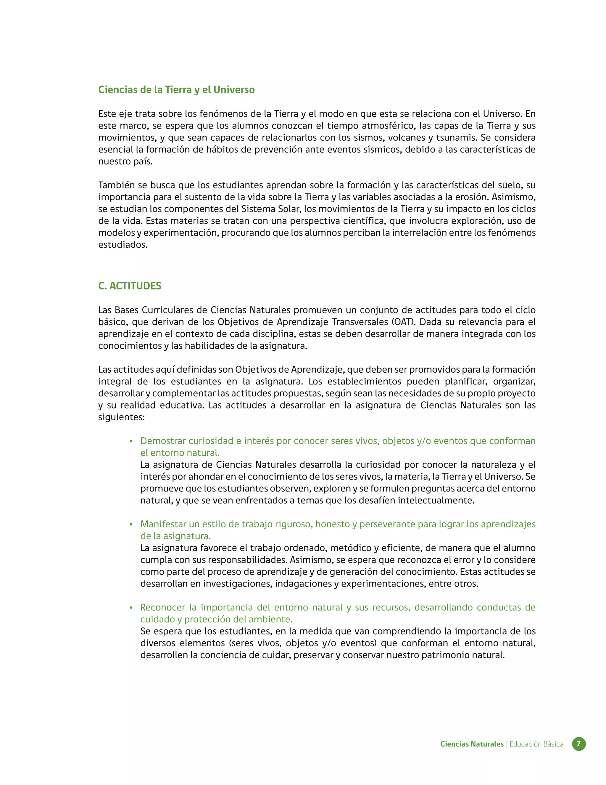 Ciencias de la Tierra y el Universo

Este eje trata sobre los fenómenos de la Tierra y el modo en que esta se relaciona con el Universo. En
este marco, se espera que los alumnos conozcan el tiempo atmosférico, las capas de la Tierra y sus
movimientos, y que sean capaces de relacionarlos con los sismos, volcanes y tsunamis. Se considera
esencial la formación de hábitos de prevención ante eventos sísmicos, debido a las características de
nuestro país.

También se busca que los estudiantes aprendan sobre la formación y las características del suelo, su
importancia para el sustento de la vida sobre la Tierra y las variables asociadas a la erosión. Asimismo,
se estudian los componentes del Sistema Solar, los movimientos de la Tierra y su impacto en los ciclos
de la vida. Estas materias se tratan con una perspectiva científica, que involucra exploración, uso de
modelos y experimentación, procurando que los alumnos perciban la interrelación entre los fenómenos
estudiados.



C. ACTITUDES

Las Bases Curriculares de Ciencias Naturales promueven un conjunto de actitudes para todo el ciclo
básico, que derivan de los Objetivos de Aprendizaje Transversales (OAT). Dada su relevancia para el
aprendizaje en el contexto de cada disciplina, estas se deben desarrollar de manera integrada con los
conocimientos y las habilidades de la asignatura.

Las actitudes aquí definidas son Objetivos de Aprendizaje, que deben ser promovidos para la formación
integral de los estudiantes en la asignatura. Los establecimientos pueden planificar, organizar,
desarrollar y complementar las actitudes propuestas, según sean las necesidades de su propio proyecto
y su realidad educativa. Las actitudes a desarrollar en la asignatura de Ciencias Naturales son las
siguientes:

       •	 Demostrar curiosidad e interés por conocer seres vivos, objetos y/o eventos que conforman
          el entorno natural.
          La asignatura de Ciencias Naturales desarrolla la curiosidad por conocer la naturaleza y el
          interés por ahondar en el conocimiento de los seres vivos, la materia, la Tierra y el Universo. Se
          promueve que los estudiantes observen, exploren y se formulen preguntas acerca del entorno
          natural, y que se vean enfrentados a temas que los desafíen intelectualmente.

       •	 Manifestar un estilo de trabajo riguroso, honesto y perseverante para lograr los aprendizajes
          de la asignatura.
          La asignatura favorece el trabajo ordenado, metódico y eficiente, de manera que el alumno
          cumpla con sus responsabilidades. Asimismo, se espera que reconozca el error y lo considere
          como parte del proceso de aprendizaje y de generación del conocimiento. Estas actitudes se
          desarrollan en investigaciones, indagaciones y experimentaciones, entre otros.

       •	 Reconocer la importancia del entorno natural y sus recursos, desarrollando conductas de
          cuidado y protección del ambiente.
          Se espera que los estudiantes, en la medida que van comprendiendo la importancia de los
          diversos elementos (seres vivos, objetos y/o eventos) que conforman el entorno natural,
          desarrollen la conciencia de cuidar, preservar y conservar nuestro patrimonio natural.




                                                                                    Ciencias Naturales | Educación Básica   7
 