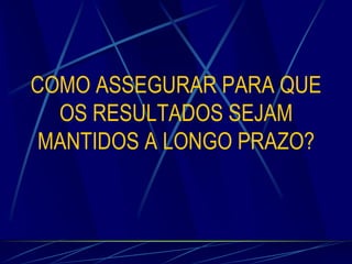 COMO ASSEGURAR PARA QUE
OS RESULTADOS SEJAM
MANTIDOS A LONGO PRAZO?

 