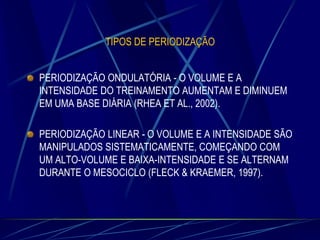 TIPOS DE PERIODIZAÇÃO
PERIODIZAÇÃO ONDULATÓRIA - O VOLUME E A
INTENSIDADE DO TREINAMENTO AUMENTAM E DIMINUEM
EM UMA BASE DIÁRIA (RHEA ET AL., 2002).
PERIODIZAÇÃO LINEAR - O VOLUME E A INTENSIDADE SÃO
MANIPULADOS SISTEMATICAMENTE, COMEÇANDO COM
UM ALTO-VOLUME E BAIXA-INTENSIDADE E SE ALTERNAM
DURANTE O MESOCICLO (FLECK & KRAEMER, 1997).

 
