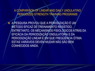A COMPARISON OF LINEAR AND DAILY UNDULATING
PERIODIZED STRENGTH TRAINING PROGRAMS

A PESQUISA PROVOU QUE A PERIODIZAÇÃO É UM
MÉTODO EFICAZ DE TREINAMENTO RESISTIDO,
ENTRETANTO, OS MECANISMOS FISIOLÓGICOS ATRÁS DA
EFICÁCIA DA PERIODIZAÇÃO ONDULATÓRIA E DA
PERIODIZAÇÃO LINEAR E EM QUE FREQÜÊNCIA ÓTIMA
ESTAS VARIÁVEIS DEVEM MUDAR NÃO SÃO BEM
CONHECIDOS AINDA.

 