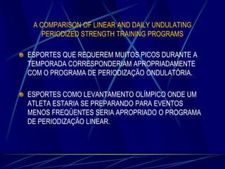A COMPARISON OF LINEAR AND DAILY UNDULATING
PERIODIZED STRENGTH TRAINING PROGRAMS

ESPORTES QUE REQUEREM MUITOS PICOS DURANTE A
TEMPORADA CORRESPONDERIAM APROPRIADAMENTE
COM O PROGRAMA DE PERIODIZAÇÃO ONDULATÓRIA.
ESPORTES COMO LEVANTAMENTO OLÍMPICO ONDE UM
ATLETA ESTARIA SE PREPARANDO PARA EVENTOS
MENOS FREQÜENTES SERIA APROPRIADO O PROGRAMA
DE PERIODIZAÇÃO LINEAR.

 