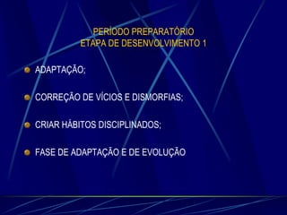 PERÍODO PREPARATÓRIO
ETAPA DE DESENVOLVIMENTO 1

ADAPTAÇÃO;
CORREÇÃO DE VÍCIOS E DISMORFIAS;

CRIAR HÁBITOS DISCIPLINADOS;
FASE DE ADAPTAÇÃO E DE EVOLUÇÃO

 