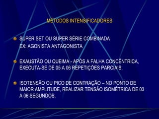 MÉTODOS INTENSIFICADORES

SUPER SET OU SUPER SÉRIE COMBINADA
EX: AGONISTA ANTAGONISTA
EXAUSTÃO OU QUEIMA - APÓS A FALHA CONCÊNTRICA,
EXECUTA-SE DE 05 A 06 REPETIÇÕES PARCIAIS.
ISOTENSÃO OU PICO DE CONTRAÇÃO – NO PONTO DE
MAIOR AMPLITUDE, REALIZAR TENSÃO ISOMÉTRICA DE 03
A 06 SEGUNDOS.

 