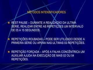 MÉTODOS INTENSIFICADORES

REST PAUSE – DURANTE A REALIZAÇÃO DA ULTIMA
SÉRIE, REALIZAR ENTRE AS REPETIÇÕES UM INTERVALO
DE 05 A 15 SEGUNDOS.
REPETIÇÕES ROUBADAS – PODE SER UTILIZADO DESDE A
PRIMEIRA SÉRIE OU APENA NAS ULTIMAS 03 REPETIÇÕES.
REPETIÇÃO FORÇADA – APÓS A FALHA CONCÊNTRICA UM
AUXILIAR AJUDA NA EXECUÇÃO DE MAIS 02 OU 04
REPETIÇÕES.

 