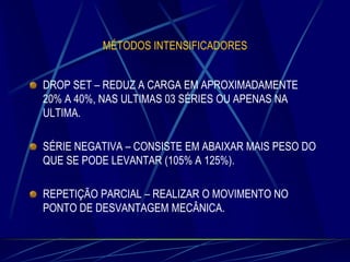 MÉTODOS INTENSIFICADORES

DROP SET – REDUZ A CARGA EM APROXIMADAMENTE
20% A 40%, NAS ULTIMAS 03 SÉRIES OU APENAS NA
ULTIMA.
SÉRIE NEGATIVA – CONSISTE EM ABAIXAR MAIS PESO DO
QUE SE PODE LEVANTAR (105% A 125%).
REPETIÇÃO PARCIAL – REALIZAR O MOVIMENTO NO
PONTO DE DESVANTAGEM MECÂNICA.

 