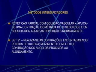 MÉTODOS INTENSIFICADORES

REPETIÇÃO PARCIAL COM OCLUSÃO VASCULAR - APLICASE UMA CONTRAÇÃO ISOMÉTRICA DE 10 SEGUNDOS E EM
SEGUIDA REALIZA-SE AS REPETIÇÕES NORMALMENTE.
SET 21 – REALIZA-SE AS CONTRAÇÕES ENCURTADAS NOS
PONTOS DE QUEBRA; MOVIMENTO COMPLETO E
CONTRAÇÃO NOS ANGULOS PROXIMOS AO
ALONGAMENTO.

 