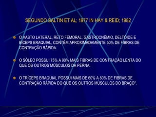 SEGUNDO SALTIN ET AL; 1977 IN HAY & REID; 1982
O VASTO LATERAL, RETO FEMORAL, GASTROCNÊMIO, DELTÓIDE E
BÍCEPS BRAQUIAL, CONTÉM APROXIMADAMENTE 50% DE FIBRAS DE
CONTRAÇÃO RÁPIDA.
O SÓLEO POSSUI 75% A 90% MAIS FIBRAS DE CONTRAÇÃO LENTA DO
QUE OS OUTROS MÚSCULOS DA PERNA.
O TRÍCEPS BRAQUIAL POSSUI MAIS DE 60% A 80% DE FIBRAS DE
CONTRAÇÃO RÁPIDA DO QUE OS OUTROS MÚSCULOS DO BRAÇO".

 