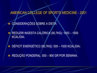 AMERICAN COLLEGE OF SPORTS MEDICINE - 2001
CONSIDERAÇÕES SOBRE A DIETA:
REDUZIR INGESTA CALÓRICA (90,7KG): 1000 – 1500
KCAL/DIA;
DÉFICIT ENERGÉTICO (90,7KG): 500 – 1000 KCAL/DIA;
REDUÇÃO PONDERAL: 500 – 900 GR POR SEMANA.

 