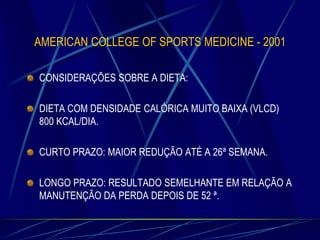 AMERICAN COLLEGE OF SPORTS MEDICINE - 2001
CONSIDERAÇÕES SOBRE A DIETA:
DIETA COM DENSIDADE CALÓRICA MUITO BAIXA (VLCD)
800 KCAL/DIA.
CURTO PRAZO: MAIOR REDUÇÃO ATÉ A 26ª SEMANA.
LONGO PRAZO: RESULTADO SEMELHANTE EM RELAÇÃO A
MANUTENÇÃO DA PERDA DEPOIS DE 52 ª.

 