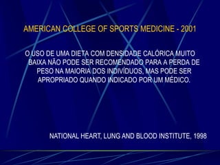 AMERICAN COLLEGE OF SPORTS MEDICINE - 2001
O USO DE UMA DIETA COM DENSIDADE CALÓRICA MUITO
BAIXA NÃO PODE SER RECOMENDADO PARA A PERDA DE
PESO NA MAIORIA DOS INDIVÍDUOS, MAS PODE SER
APROPRIADO QUANDO INDICADO POR UM MÉDICO.

NATIONAL HEART, LUNG AND BLOOD INSTITUTE, 1998

 