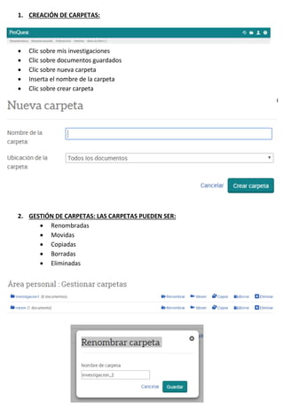 1. CREACIÓN DE CARPETAS:
 Clic sobre mis investigaciones
 Clic sobre documentos guardados
 Clic sobre nueva carpeta
 Inserta el nombre de la carpeta
 Clic sobre crear carpeta
2. GESTIÓN DE CARPETAS: LAS CARPETAS PUEDEN SER:
 Renombradas
 Movidas
 Copiadas
 Borradas
 Eliminadas
 