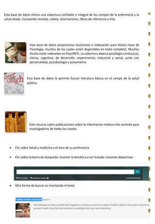 Esta base de datos ofrece una cobertura confiable e integral de los campos de la enfermería y la
salud aliada, incluyendo revistas, videos, disertaciones, libros de referencia y más.
Esta base de datos proporciona resúmenes e indexación para títulos clave de
Psicología, muchos de los cuales están disponibles en texto completo. Muchos
títulos están indexados en PsycINFO. La cobertura abarca psicología conductual,
clínica, cognitiva, de desarrollo, experimental, industrial y social, junto con
personalidad, psicobiología y psicometría.
Esta base de datos le permite buscar literatura básica en el campo de la salud
pública.
Este recurso cubre publicaciones sobre la información médica más reciente para
investigadores de todos los niveles.
 Clic sobre Salud y medicina o el área de su preferencia
 Clic sobre la barra de búsqueda: Insertar la temática a ser tratada: Lesiones deportivas
 Otra forma de buscar es insertando el texto
 
