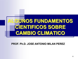 1
ALGUNOS FUNDAMENTOS
CIENTIFICOS SOBRE
CAMBIO CLIMATICO
PROF. Ph.D. JOSE ANTONIO MILAN PEREZ
 
