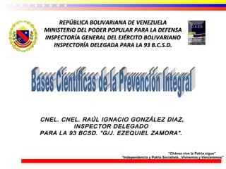 REPÚBLICA BOLIVARIANA DE VENEZUELAREPÚBLICA BOLIVARIANA DE VENEZUELA
MINISTERIO DEL PODER POPULAR PARA LA DEFENSAMINISTERIO DEL PODER POPULAR PARA LA DEFENSA
INSPECTORÍA GENERAL DEL EJÉRCITO BOLIVARIANOINSPECTORÍA GENERAL DEL EJÉRCITO BOLIVARIANO
INSPECTORÍA DELEGADA PARA LA 93 B.C.S.D.INSPECTORÍA DELEGADA PARA LA 93 B.C.S.D.
CNEL. CNEL. RAÚL IGNACIO GONZÁLEZ DIAZ,CNEL. CNEL. RAÚL IGNACIO GONZÁLEZ DIAZ,
INSPECTOR DELEGADOINSPECTOR DELEGADO
PARA LA 93 BCSD. “G/J. EZEQUIEL ZAMORA”.PARA LA 93 BCSD. “G/J. EZEQUIEL ZAMORA”.
“Chávez vive la Patria sigue”
“Independencia y Patria Socialista...Viviremos y Venceremos”
 