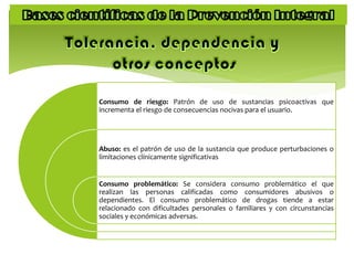 Consumo de riesgo: Patrón de uso de sustancias psicoactivas que
incrementa el riesgo de consecuencias nocivas para el usuario.
Abuso: es el patrón de uso de la sustancia que produce perturbaciones o
limitaciones clínicamente significativas
Consumo problemático: Se considera consumo problemático el que
realizan las personas calificadas como consumidores abusivos o
dependientes. El consumo problemático de drogas tiende a estar
relacionado con dificultades personales o familiares y con circunstancias
sociales y económicas adversas.
 