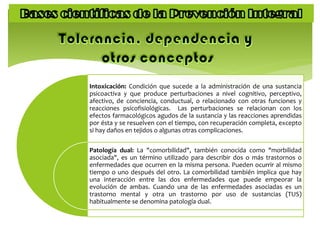Intoxicación: Condición que sucede a la administración de una sustancia
psicoactiva y que produce perturbaciones a nivel cognitivo, perceptivo,
afectivo, de conciencia, conductual, o relacionado con otras funciones y
reacciones psicofisiológicas. Las perturbaciones se relacionan con los
efectos farmacológicos agudos de la sustancia y las reacciones aprendidas
por ésta y se resuelven con el tiempo, con recuperación completa, excepto
si hay daños en tejidos o algunas otras complicaciones.
Patología dual: La "comorbilidad", también conocida como "morbilidad
asociada", es un término utilizado para describir dos o más trastornos o
enfermedades que ocurren en la misma persona. Pueden ocurrir al mismo
tiempo o uno después del otro. La comorbilidad también implica que hay
una interacción entre las dos enfermedades que puede empeorar la
evolución de ambas. Cuando una de las enfermedades asociadas es un
trastorno mental y otra un trastorno por uso de sustancias (TUS)
habitualmente se denomina patología dual.
 