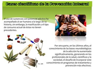 El uso de sustancias con potencial adictivo ha
acompañado al ser humano a lo largo de su
historia, sin embargo, la masificación y el tipo
de consumo actual de éstas no tienen
precedentes.
Por otra parte, en los últimos años, el
conocimiento de las bases neurobiológicas
de la adicción ha aumentado
significativamente, generando en los
profesionales de la salud, científicos y la
sociedad, el desafío de incorporar este
conocimiento en programas de tratamiento y
prevención más efectivos.
 