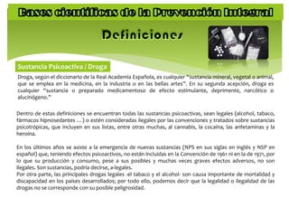 Sustancia Psicoactiva / Droga
Droga, según el diccionario de la Real Academia Española, es cualquier “sustancia mineral, vegetal o animal,
que se emplea en la medicina, en la industria o en las bellas artes”. En su segunda acepción, droga es
cualquier “sustancia o preparado medicamentoso de efecto estimulante, deprimente, narcótico o
alucinógeno.”
Dentro de estas definiciones se encuentran todas las sustancias psicoactivas, sean legales (alcohol, tabaco,
fármacos hipnosedantes …) o estén consideradas ilegales por las convenciones y tratados sobre sustancias
psicotrópicas, que incluyen en sus listas, entre otras muchas, al cannabis, la cocaína, las anfetaminas y la
heroína.
En los últimos años se asiste a la emergencia de nuevas sustancias (NPS en sus siglas en inglés y NSP en
español) que, teniendo efectos psicoactivos, no están incluidas en la Convención de 1961 ni en la de 1971, por
lo que su producción y consumo, pese a sus posibles y muchas veces graves efectos adversos, no son
ilegales. Son sustancias, podría decirse, a-legales.
Por otra parte, las principales drogas legales -el tabaco y el alcohol- son causa importante de mortalidad y
discapacidad en los países desarrollados; por todo ello, podemos decir que la legalidad o ilegalidad de las
drogas no se corresponde con su posible peligrosidad.
 