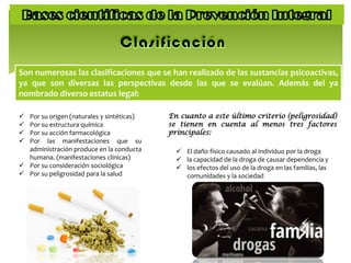 Son numerosas las clasificaciones que se han realizado de las sustancias psicoactivas,
ya que son diversas las perspectivas desde las que se evalúan. Además del ya
nombrado diverso estatus legal:
 Por su origen (naturales y sintéticas)
 Por su estructura química
 Por su acción farmacológica
 Por las manifestaciones que su
administración produce en la conducta
humana. (manifestaciones clínicas)
 Por su consideración sociológica
 Por su peligrosidad para la salud
 El daño físico causado al individuo por la droga
 la capacidad de la droga de causar dependencia y
 los efectos del uso de la droga en las familias, las
comunidades y la sociedad
En cuanto a este último criterio (peligrosidad)
se tienen en cuenta al menos tres factores
principales:
 