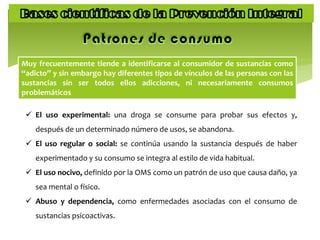Muy frecuentemente tiende a identificarse al consumidor de sustancias como
“adicto” y sin embargo hay diferentes tipos de vínculos de las personas con las
sustancias sin ser todos ellos adicciones, ni necesariamente consumos
problemáticos
 El uso experimental: una droga se consume para probar sus efectos y,
después de un determinado número de usos, se abandona.
 El uso regular o social: se continúa usando la sustancia después de haber
experimentado y su consumo se integra al estilo de vida habitual.
 El uso nocivo, definido por la OMS como un patrón de uso que causa daño, ya
sea mental o físico.
 Abuso y dependencia, como enfermedades asociadas con el consumo de
sustancias psicoactivas.
 