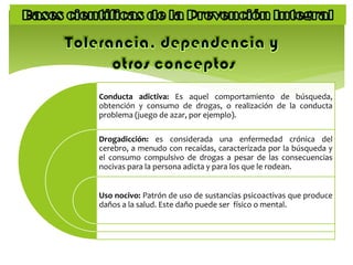 Conducta adictiva: Es aquel comportamiento de búsqueda,
obtención y consumo de drogas, o realización de la conducta
problema (juego de azar, por ejemplo).
Drogadicción: es considerada una enfermedad crónica del
cerebro, a menudo con recaídas, caracterizada por la búsqueda y
el consumo compulsivo de drogas a pesar de las consecuencias
nocivas para la persona adicta y para los que le rodean.
Uso nocivo: Patrón de uso de sustancias psicoactivas que produce
daños a la salud. Este daño puede ser físico o mental.
 