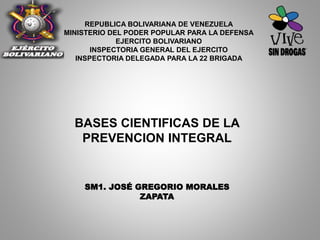 BASES CIENTIFICAS DE LA
PREVENCION INTEGRAL
REPUBLICA BOLIVARIANA DE VENEZUELA
MINISTERIO DEL PODER POPULAR PARA LA DEFENSA
EJERCITO BOLIVARIANO
INSPECTORIA GENERAL DEL EJERCITO
INSPECTORIA DELEGADA PARA LA 22 BRIGADA
SM1. JOSÉ GREGORIO MORALES
ZAPATA
 