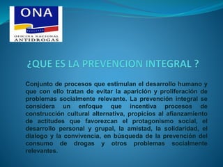 Conjunto de procesos que estimulan el desarrollo humano y
que con ello tratan de evitar la aparición y proliferación de
problemas socialmente relevante. La prevención integral se
considera un enfoque que incentiva procesos de
construcción cultural alternativa, propicios al afianzamiento
de actitudes que favorezcan el protagonismo social, el
desarrollo personal y grupal, la amistad, la solidaridad, el
dialogo y la convivencia, en búsqueda de la prevención del
consumo de drogas y otros problemas socialmente
relevantes.
 