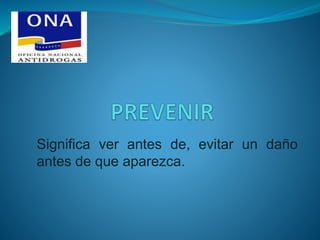 Significa ver antes de, evitar un daño
antes de que aparezca.
 