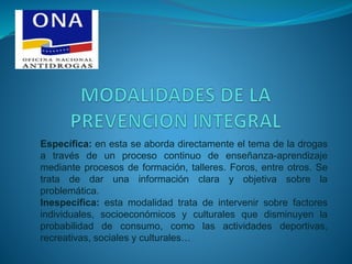 Específica: en esta se aborda directamente el tema de la drogas
a través de un proceso continuo de enseñanza-aprendizaje
mediante procesos de formación, talleres. Foros, entre otros. Se
trata de dar una información clara y objetiva sobre la
problemática.
Inespecífica: esta modalidad trata de intervenir sobre factores
individuales, socioeconómicos y culturales que disminuyen la
probabilidad de consumo, como las actividades deportivas,
recreativas, sociales y culturales…
 