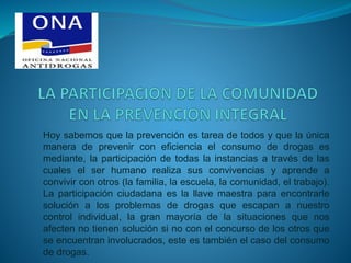 Hoy sabemos que la prevención es tarea de todos y que la única
manera de prevenir con eficiencia el consumo de drogas es
mediante, la participación de todas la instancias a través de las
cuales el ser humano realiza sus convivencias y aprende a
convivir con otros (la familia, la escuela, la comunidad, el trabajo).
La participación ciudadana es la llave maestra para encontrarle
solución a los problemas de drogas que escapan a nuestro
control individual, la gran mayoría de la situaciones que nos
afecten no tienen solución si no con el concurso de los otros que
se encuentran involucrados, este es también el caso del consumo
de drogas.
 