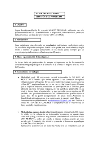 BASES DEL CONCURSO
                          DIFUSIÓN DEL PROYECTO


1. Objetivo

Lograr la máxima difusión del proyecto NO CON MI MÓVIL, utilizando para ello
preferentemente las TIC. Se valorará tanto la originalidad, como la calidad y cantidad
de la difusión de las ideas del proyecto NO CON MI MÓVIL

2. Participantes

Cada participante estará formado por estudiante/s matriculados en el mismo centro.
Un estudiante no podrá formar parte de más de un grupo, pero no se establece ningún
límite al número de grupos concursantes de un mismo centro siempre que los
proyectos presentados sean significativamente diferentes.

3. Plazos y presentación de inscripciones

La fecha límite de presentación de trabajos acompañados de la documentación
correspondiente para participar en el concurso es el viernes 11 de junio a las 13 horas
de Canarias.

4. Requisitos de los trabajos

   •   Modalidad email: El concursante enviará información de NO CON MI
       MOVIL de la manera que estime oportuna a sus contactos incluyendo
       obligatoriamente el logotipo de los patrocinadores(se ruega encarecidamente
       utilizar CCO -copia oculta- en sus envíos, para no favorecer el spam). Una vez
       que le llegue la respuesta, comenzara su participación en el concurso, pues
       obtendrá un punto por cada respuesta, que se identifique claramente con su
       email y demás datos el contactado, y que responda con un mínimo de 15
       palabras. Para que el email contactado sea válido deberá ser posible acceder a
       algún dato de su perfil (comprobación de email falsos).Asimismo se
       descalificará automáticamente si se comprobaran al menos 3 email falsos.
       Las respuestas se deberán enviar a noconmimovil@gmail.com para facilitar al
       jurado del IES CÉSAR MANRIQUE la comprobación de la veracidad de los
       datos aportados paulatinamente.


   •   Modalidad de creación digital: el participante podría obtener hasta 100 puntos
       de salida, por la elaboración de información permanente en soportes tales
       como web y blog ya editados, blog inéditos con contenidos exclusivos de NO
       CON MI MOVIL, videos en youtube o páginas similares, eventos en redes
       sociales, etc. O cualquier otra iniciativa propuesta, y libremente aceptada por
       el IES CÉSAR MANRIQUE.
       Puntuándose asimismo con un punto las visitas y/o los comentarios con un
 