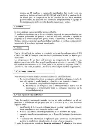 mínimo de 15 palabras, y plenamente identificados. Tan pronto como sea
       posible se facilitara al jurado del IES CÉSAR MANRIQUE la localización de
       la misma para la comprobación de la veracidad de los datos aportados
       paulatinamente. En cualquier caso se incluirá obligatoriamente el logotipo de
       los patrocinadores en los soportes digitales mencionados u otros.

5. Premios

Se concederán un premio: portátil a la mejor difusión.
El jurado podrá proponer que se declaren desierto alguno de los premios si estima que
los trabajos presentados no poseen la calidad suficiente, teniendo la opción de
proponer, si lo estima conveniente, que su cuantía se acumule a la de otros premios.
De igual manera, si considera que la calidad de los trabajos lo justifica podrá proponer
la concesión de accésits en alguna de las categorías.

6. Jurado

Para la valoración de los trabajos se constituirá un jurado formado por quien el IES
CESAR MANRIQUE designe en su fase inicial previéndose la votación popular para
la fase final.
La interpretación de las bases del concurso es competencia del Jurado y sus
decisiones son inapelables. Los acuerdos del Jurado se adoptan por mayoría. El fallo
del Jurado se dará a conocer el día 21 de junio, en las páginas del proyecto “NO CON
MI MÓVIL” de Tuenti, Facebook… El fallo se notificará por escrito a los ganadores.

7. Criterios de valoración

Para la valoración de los trabajos presentados el Jurado tendrá en cuenta:
   1. La explicación/justificación de la propuesta realizada por el equipo. A partir de
        esta información el jurado basará su evaluación en los siguientes criterios:
            a. La creatividad y originalidad de la propuesta realizada.
            b. El interés de los trabajos de cara al establecimiento de nuevas vías de
                información y comunicación entre los diferentes miembros de la
                comunidad educativa.

8. Vídeo explicativo de los trabajos

Todos los equipos participantes podrán entregar un video explicativo, en el que
presenten el trabajo con el que participan en el concurso y en el que detallarán
aspectos como:
    • Justificación de la propuesta realizada: en qué consiste y qué utilidad o interés
       tiene para el centro o personas vinculadas con él.
    • Cuál ha sido la tarea realizada por cada uno de los miembros del equipo.
    • Aspectos tecnológicos relacionados con el desarrollo (lenguajes, herramientas,
       etc.)
    • Y cualquier otra información o explicación que a criterio de los participantes
       permita al Jurado tener más elementos de juicio sobre su propuesta.
El video de presentación tendrá una duración máxima de 3 minutos y tiene como
 