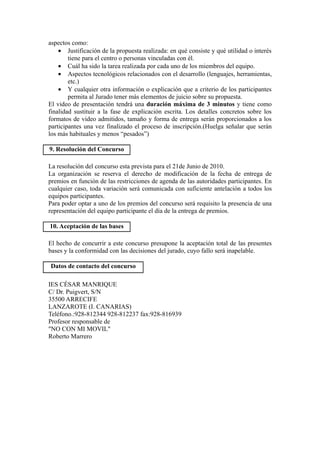 aspectos como:
    • Justificación de la propuesta realizada: en qué consiste y qué utilidad o interés
        tiene para el centro o personas vinculadas con él.
    • Cuál ha sido la tarea realizada por cada uno de los miembros del equipo.
    • Aspectos tecnológicos relacionados con el desarrollo (lenguajes, herramientas,
        etc.)
    • Y cualquier otra información o explicación que a criterio de los participantes
        permita al Jurado tener más elementos de juicio sobre su propuesta.
El video de presentación tendrá una duración máxima de 3 minutos y tiene como
finalidad sustituir a la fase de explicación escrita. Los detalles concretos sobre los
formatos de video admitidos, tamaño y forma de entrega serán proporcionados a los
participantes una vez finalizado el proceso de inscripción.(Huelga señalar que serán
los más habituales y menos “pesados”)

9. Resolución del Concurso

La resolución del concurso esta prevista para el 21de Junio de 2010.
La organización se reserva el derecho de modificación de la fecha de entrega de
premios en función de las restricciones de agenda de las autoridades participantes. En
cualquier caso, toda variación será comunicada con suficiente antelación a todos los
equipos participantes.
Para poder optar a uno de los premios del concurso será requisito la presencia de una
representación del equipo participante el día de la entrega de premios.

10. Aceptación de las bases

El hecho de concurrir a este concurso presupone la aceptación total de las presentes
bases y la conformidad con las decisiones del jurado, cuyo fallo será inapelable.

Datos de contacto del concurso

IES CÉSAR MANRIQUE
C/ Dr. Puigvert, S/N
35500 ARRECIFE
LANZAROTE (I. CANARIAS)
Teléfono.:928-812344 928-812237 fax:928-816939
Profesor responsable de
"NO CON MI MOVIL"
Roberto Marrero
 