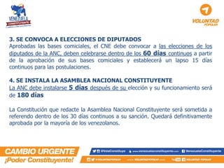 3. SE CONVOCA A ELECCIONES DE DIPUTADOS Aprobadas las bases comiciales, el CNE debe convocar a las elecciones de los diputados de la ANC, deben celebrarse dentro de los 60 días continuos a partir de la aprobación de sus bases comiciales y establecerá un lapso 15 días continuos para las postulaciones. 4. SE INSTALA LA ASAMBLEA NACIONAL CONSTITUYENTE La ANC debe instalarse 5 días después de su elección y su funcionamiento será de 180 días La Constitución que redacte la Asamblea Nacional Constituyente será sometida a referendo dentro de los 30 días continuos a su sanción. Quedará definitivamente aprobada por la mayoría de los venezolanos.  