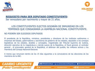 REQUISITO PARA SER DIPUTADO CONSTITUYENTE: Ser venezolano por nacimiento y mayor de 21 años. 
NO PODRÁN SER ELEGIDOS DIPUTADOS 
El presidente de la República, ministros, presidentes y directores de los institutos autónomos o empresas del Estado, gobernadores y secretarios de gobierno de los estados, diputados a los consejos legislativas de los estados, alcaldes y concejales, magistrados del Tribunal Supremo de Justicia, dirección ejecutiva de la magistratura y demás jueces de la República, el fiscal general, el contralor general , el procurador general de la República, el defensor del pueblo, los militares activos y los miembros del Consejo Nacional Electoral. 
A menos que renuncien dentro de los 15 días siguientes a la convocatoria de las elecciones de los miembros de la ANC. 
LOS CONSTITUYENTES ELECTOS GOZARÁN DE INMUNIDAD EN LOS TÉRMINOS QUE CONSAGRARÁ LA ASAMBLEA NACIONAL CONSTITUYENTE.  